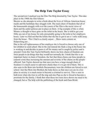 The Help Tate Taylor Essay
The second text I analised was the film The Help directed by Tate Taylor. This take
place in the 1960s the film follows
Skeeter as she attempts to write a book about the lives of African American house
maids and the hardships they struggle with. The main chain of freedom that all of
the housemaids struggle with over the course of the film is the racist views of
them and the unfair policies put in place on them. A big example of this is when
Minnie is thought to have gone on the toilet in the house. She is told to get your
filthy ass out of my house for only presumably going to the toilet at her employers
house. Later we find out that the toilets that she has to got to are a 1 mile walk away
from the house . This I find is a clearly unjust ... Show more content on
Helpwriting.net ...
Due to the self righteousness of her employer she is forced to choose only one of
her children to send school. But in the end instead she finds a ring in the house she
is working in and decides to pawn it off for money and is caught by police and is
arrested. From this Tate Taylor brilliantly shows me how chains of freedom can
force people to do things that they would not normally do. I think that this is an
important factor in chain of freedom, the fact that these chains can force people to
commit crime thus increasing the amount and severity of the chains on the people
affected. Tate Taylor showed me that once you have a large enough chain of
freedom it is much easier to add more chains than it is to get rid of them. This is
also seen in the Born into brothels Documentary were the children are forced to exit
school. Just like Born into Brothels the help shows us that once you are in a low
place in society it is much easier to become a criminal to survive. This is seen in
both texts when she tries to sell the ring and also Puja as she is forced to become a
prostitute for the family. I think that what these two texts have shown me need to be
changed, but as The help with the publishing of the book and Zana Briski
 