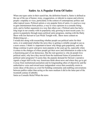Satire As A Popular Form Of Satire
When one types satire in their search bar, the definition found is, Satire is defined as
the use of the use of humor, irony, exaggeration, or ridicule to expose and criticize
people s stupidity or vices, particularly in the context of contemporary politics and
other topical issues. Political satireis a very popular form of satire, it s used as a way
to gain entertainment from politics, a way to voice opinions in a comedic biting
style, and to further arguments in a way that others can t. Political satire has had a
long reign in our country with its popularity only growing in most recent years. It s
grown in popularity through many political satire programs, starting with the Daily
Show with Jon Stewart to Last Week Tonight with... Show more content on
Helpwriting.net ...
I would also along with researching whether people use political satire for their
news, is to understand whether the news they re getting is reliable enough to use as
a news source. I think it s important to know why things gain popularity, and why
things continue to grow and grow more popular as the years go by, especially when
it comes to the changes of where people get their news and information in order to be
a functioning part of our democracy. But the real question is; why do people love
political satire, why have they moved from the traditional forms of journalism to
political satire programs? It seems that, the popular demand for Stewart s narrative
signals a larger shift in the way Americans think about news and where they go to get
it away from institutional journalism and its longstanding ethos of objectivity and the
authoritative voice and toward more independent voices that essentially return to
iconic ideas of the press as a tool for building community and enabling conversations
between publics rather than acting as the mass medium it did in the latter part of the
twentieth century (Cutbirth).
Satire as Comedic Relief When the news
 