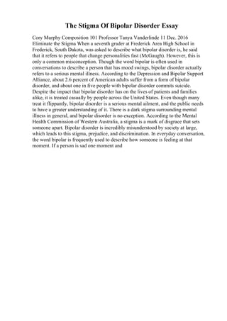 The Stigma Of Bipolar Disorder Essay
Cory Murphy Composition 101 Professor Tanya Vanderlinde 11 Dec. 2016
Eliminate the Stigma When a seventh grader at Frederick Area High School in
Frederick, South Dakota, was asked to describe what bipolar disorder is, he said
that it refers to people that change personalities fast (McGaugh). However, this is
only a common misconception. Though the word bipolar is often used in
conversations to describe a person that has mood swings, bipolar disorder actually
refers to a serious mental illness. According to the Depression and Bipolar Support
Alliance, about 2.6 percent of American adults suffer from a form of bipolar
disorder, and about one in five people with bipolar disorder commits suicide.
Despite the impact that bipolar disorder has on the lives of patients and families
alike, it is treated casually by people across the United States. Even though many
treat it flippantly, bipolar disorder is a serious mental ailment, and the public needs
to have a greater understanding of it. There is a dark stigma surrounding mental
illness in general, and bipolar disorder is no exception. According to the Mental
Health Commission of Western Australia, a stigma is a mark of disgrace that sets
someone apart. Bipolar disorder is incredibly misunderstood by society at large,
which leads to this stigma, prejudice, and discrimination. In everyday conversation,
the word bipolar is frequently used to describe how someone is feeling at that
moment. If a person is sad one moment and
 