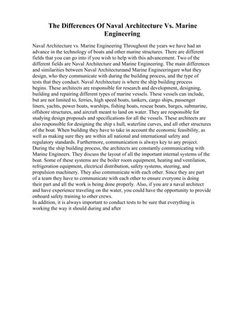 The Differences Of Naval Architecture Vs. Marine
Engineering
Naval Architecture vs. Marine Engineering Throughout the years we have had an
advance in the technology of boats and other marine structures. There are different
fields that you can go into if you wish to help with this advancement. Two of the
different fields are Naval Architecture and Marine Engineering. The main differences
and similarities between Naval Architectureand Marine Engineeringare what they
design, who they communicate with during the building process, and the type of
tests that they conduct. Naval Architecture is where the ship building process
begins. These architects are responsible for research and development, designing,
building and repairing different types of marine vessels. These vessels can include,
but are not limited to, ferries, high speed boats, tankers, cargo ships, passenger
liners, yachts, power boats, warships, fishing boats, rescue boats, barges, submarine,
offshore structures, and aircraft meant to land on water. They are responsible for
studying design proposals and specifications for all the vessels. These architects are
also responsible for designing the ship s hull, waterline curves, and all other structures
of the boat. When building they have to take in account the economic feasibility, as
well as making sure they are within all national and international safety and
regulatory standards. Furthermore, communication is always key to any project.
During the ship building process, the architects are constantly communicating with
Marine Engineers. They discuss the layout of all the important internal systems of the
boat. Some of these systems are the boiler room equipment, heating and ventilation,
refrigeration equipment, electrical distribution, safety systems, steering, and
propulsion machinery. They also communicate with each other. Since they are part
of a team they have to communicate with each other to ensure everyone is doing
their part and all the work is being done properly. Also, if you are a naval architect
and have experience traveling on the water, you could have the opportunity to provide
onboard safety training to other crews.
In addition, it is always important to conduct tests to be sure that everything is
working the way it should during and after
 