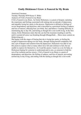 Emily Dickinson I Grew A Funeral In My Brain
American Literature
Tuesday Thursday 0930 Kasey E. Blake
Analysis of I Felt a Funeral in my Brain
I Felt a Funeral in my Brain , by Emily Dickenson, is a poem of despair, narrating
the experience and feelings associated with sinking into an episode of depression,
and arguably losing her sanity in the process. Depression is defined as feelings of
severe despondency and dejection, and is described as a persistent feeling of sadness
and loss of interest, affecting how you think, feel, and behave. Creating difficulty in
maintaining day to day life, and feeling as though life is not worth living. In the first
stanza, Emily Dickenson states that she can feel the mourners treading to and fro,
until it seemed all sense was breaking through (Hungerford, ... Show more content on
Helpwriting.net ...
She begins with the stages of fearing that she is losing her sanity, to feeling the
weight of depression taking over her body, through feeling herself completely fall
into a pit of despair and isolation from the depression. Dickenson was able to use
this poem to express what so many others have felt and continue to feel, but are
unable to express for themselves. As I read this poem, I read it as a cry for help, as
Dickenson hoping for someone to understand and to care, as someone to help her
out of her isolation and her misery. I Felt a Funeral in my Brain is a poem of
despondency and dejection, the feeling of sadness, and loss of interest, preventing
normal day to day living, and ending with the feeling as though life is not worth
 