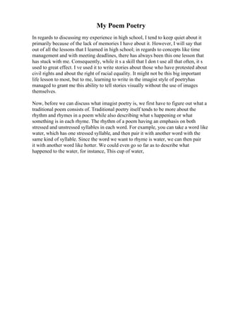 My Poem Poetry
In regards to discussing my experience in high school, I tend to keep quiet about it
primarily because of the lack of memories I have about it. However, I will say that
out of all the lessons that I learned in high school; in regards to concepts like time
management and with meeting deadlines, there has always been this one lesson that
has stuck with me. Consequently, while it s a skill that I don t use all that often, it s
used to great effect. I ve used it to write stories about those who have protested about
civil rights and about the right of racial equality. It might not be this big important
life lesson to most, but to me, learning to write in the imagist style of poetryhas
managed to grant me this ability to tell stories visually without the use of images
themselves.
Now, before we can discuss what imagist poetry is, we first have to figure out what a
traditional poem consists of. Traditional poetry itself tends to be more about the
rhythm and rhymes in a poem while also describing what s happening or what
something is in each rhyme. The rhythm of a poem having an emphasis on both
stressed and unstressed syllables in each word. For example, you can take a word like
water, which has one stressed syllable, and then pair it with another word with the
same kind of syllable. Since the word we want to rhyme is water, we can then pair
it with another word like hotter. We could even go so far as to describe what
happened to the water, for instance, This cup of water,
 