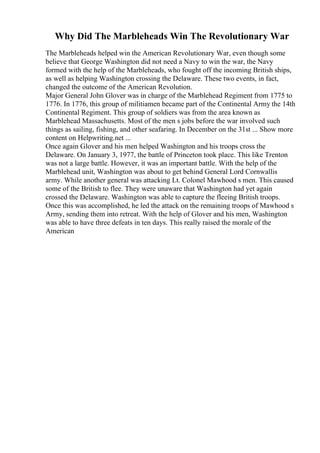 Why Did The Marbleheads Win The Revolutionary War
The Marbleheads helped win the American Revolutionary War, even though some
believe that George Washington did not need a Navy to win the war, the Navy
formed with the help of the Marbleheads, who fought off the incoming British ships,
as well as helping Washington crossing the Delaware. These two events, in fact,
changed the outcome of the American Revolution.
Major General John Glover was in charge of the Marblehead Regiment from 1775 to
1776. In 1776, this group of militiamen became part of the Continental Army the 14th
Continental Regiment. This group of soldiers was from the area known as
Marblehead Massachusetts. Most of the men s jobs before the war involved such
things as sailing, fishing, and other seafaring. In December on the 31st ... Show more
content on Helpwriting.net ...
Once again Glover and his men helped Washington and his troops cross the
Delaware. On January 3, 1977, the battle of Princeton took place. This like Trenton
was not a large battle. However, it was an important battle. With the help of the
Marblehead unit, Washington was about to get behind General Lord Cornwallis
army. While another general was attacking Lt. Colonel Mawhood s men. This caused
some of the British to flee. They were unaware that Washington had yet again
crossed the Delaware. Washington was able to capture the fleeing British troops.
Once this was accomplished, he led the attack on the remaining troops of Mawhood s
Army, sending them into retreat. With the help of Glover and his men, Washington
was able to have three defeats in ten days. This really raised the morale of the
American
 