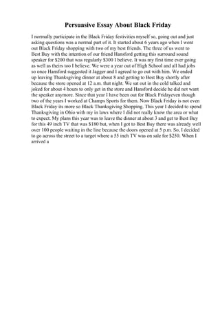 Persuasive Essay About Black Friday
I normally participate in the Black Friday festivities myself so, going out and just
asking questions was a normal part of it. It started about 6 years ago when I went
out Black Friday shopping with two of my best friends. The three of us went to
Best Buy with the intention of our friend Hansford getting this surround sound
speaker for $200 that was regularly $300 I believe. It was my first time ever going
as well as theirs too I believe. We were a year out of High School and all had jobs
so once Hansford suggested it Jagger and I agreed to go out with him. We ended
up leaving Thanksgiving dinner at about 8 and getting to Best Buy shortly after
because the store opened at 12 a.m. that night. We sat out in the cold talked and
joked for about 4 hours to only get in the store and Hansford decide he did not want
the speaker anymore. Since that year I have been out for Black Fridayeven though
two of the years I worked at Champs Sports for them. Now Black Friday is not even
Black Friday its more so Black Thanksgiving Shopping. This year I decided to spend
Thanksgiving in Ohio with my in laws where I did not really know the area or what
to expect. My plans this year was to leave the dinner at about 3 and get to Best Buy
for this 49 inch TV that was $180 but, when I got to Best Buy there was already well
over 100 people waiting in the line because the doors opened at 5 p.m. So, I decided
to go across the street to a target where a 55 inch TV was on sale for $250. When I
arrived a
 