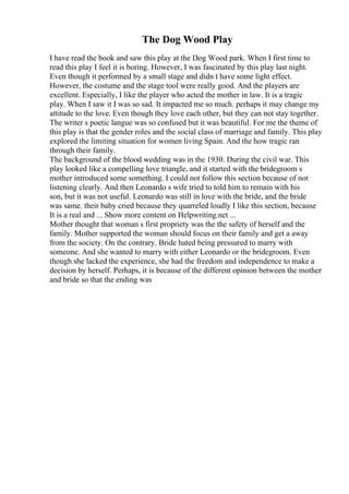 The Dog Wood Play
I have read the book and saw this play at the Dog Wood park. When I first time to
read this play I feel it is boring. However, I was fascinated by this play last night.
Even though it performed by a small stage and didn t have some light effect.
However, the costume and the stage tool were really good. And the players are
excellent. Especially, I like the player who acted the mother in law. It is a tragic
play. When I saw it I was so sad. It impacted me so much. perhaps it may change my
attitude to the love. Even though they love each other, but they can not stay together.
The writer s poetic langue was so confused but it was beautiful. For me the theme of
this play is that the gender roles and the social class of marriage and family. This play
explored the limiting situation for women living Spain. And the how tragic ran
through their family.
The background of the blood wedding was in the 1930. During the civil war. This
play looked like a compelling love triangle, and it started with the bridegroom s
mother introduced some something. I could not follow this section because of not
listening clearly. And then Leonardo s wife tried to told him to remain with his
son, but it was not useful. Leonardo was still in love with the bride, and the bride
was same. their baby cried because they quarreled loudly I like this section, because
It is a real and ... Show more content on Helpwriting.net ...
Mother thought that woman s first propriety was the the safety of herself and the
family. Mother supported the woman should focus on their family and get a away
from the society. On the contrary. Bride hated being pressured to marry with
someone. And she wanted to marry with either Leonardo or the bridegroom. Even
though she lacked the experience, she had the freedom and independence to make a
decision by herself. Perhaps, it is because of the different opinion between the mother
and bride so that the ending was
 