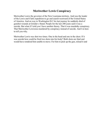 Meriwether Lewis Conspiracy
Meriwether Lewis the governor of the New Louisiana territory. And was the leader
of the Lewis and Clark expedition to go and search westward of the United States
of America. And on way to Washington D.C his last journey he suddenly died of
gunshot wounds at Grinder s Stand. People for the last 200 years said it was a
suicide. But what if I told you I have another theory. That it was murderby conspiracy.
That Meriwether Lewiswas murdered by conspiracy instead of suicide. And I m here
to tell you why.
Meriwether Lewis was shot two times. One in the head and one in the chest. If it
was suicide how could he fired two shots into his body? Both shots are fatal and
would have rendered him unable to move. For him to pick up the gun, reload it and
 