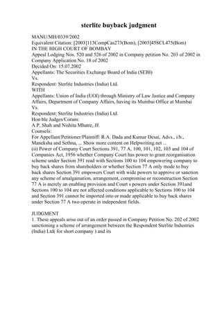 sterlite buyback judgment
MANU/MH/0339/2002
Equivalent Citation: [2003]113CompCas273(Bom), [2003]45SCL475(Bom)
IN THE HIGH COURT OF BOMBAY
Appeal Lodging Nos. 520 and 526 of 2002 in Company petition No. 203 of 2002 in
Company Application No. 18 of 2002
Decided On: 15.07.2002
Appellants: The Securities Exchange Board of India (SEBI)
Vs.
Respondent: Sterlite Industries (India) Ltd.
WITH
Appellants: Union of India (UOI) through Ministry of Law Justice and Company
Affairs, Department of Company Affairs, having its Mumbai Office at Mumbai
Vs.
Respondent: Sterlite Industries (India) Ltd.
Hon ble Judges/Coram:
A.P. Shah and Nishita Mhatre, JJ.
Counsels:
For Appellant/Petitioner/Plaintiff: R.A. Dada and Kumar Desai, Advs., i/b.,
Maneksha and Sethna, ... Show more content on Helpwriting.net ...
(ii) Power of Company Court Sections 391, 77 A, 100, 101, 102, 103 and 104 of
Companies Act, 1956 whether Company Court has power to grant reorganisation
scheme under Section 391 read with Sections 100 to 104 empowering company to
buy back shares from shareholders or whether Section 77 A only mode to buy
back shares Section 391 empowers Court with wide powers to approve or sanction
any scheme of amalgamation, arrangement, compromise or reconstruction Section
77 A is merely an enabling provision and Court s powers under Section 391and
Sections 100 to 104 are not affected conditions applicable to Sections 100 to 104
and Section 391 cannot be imported into or made applicable to buy back shares
under Section 77 A two operate in independent fields.
JUDGMENT
1. These appeals arise out of an order passed in Company Petition No. 202 of 2002
sanctioning a scheme of arrangement between the Respondent Sterlite Industries
(India) Ltd( for short company ) and its
 
