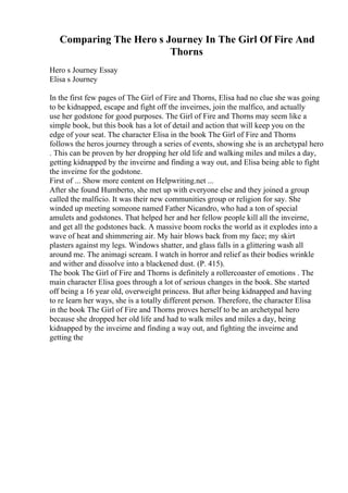 Comparing The Hero s Journey In The Girl Of Fire And
Thorns
Hero s Journey Essay
Elisa s Journey
In the first few pages of The Girl of Fire and Thorns, Elisa had no clue she was going
to be kidnapped, escape and fight off the inveirnes, join the malfico, and actually
use her godstone for good purposes. The Girl of Fire and Thorns may seem like a
simple book, but this book has a lot of detail and action that will keep you on the
edge of your seat. The character Elisa in the book The Girl of Fire and Thorns
follows the heros journey through a series of events, showing she is an archetypal hero
. This can be proven by her dropping her old life and walking miles and miles a day,
getting kidnapped by the inveirne and finding a way out, and Elisa being able to fight
the inveirne for the godstone.
First of ... Show more content on Helpwriting.net ...
After she found Humberto, she met up with everyone else and they joined a group
called the malficio. It was their new communities group or religion for say. She
winded up meeting someone named Father Nicandro, who had a ton of special
amulets and godstones. That helped her and her fellow people kill all the inveirne,
and get all the godstones back. A massive boom rocks the world as it explodes into a
wave of heat and shimmering air. My hair blows back from my face; my skirt
plasters against my legs. Windows shatter, and glass falls in a glittering wash all
around me. The animagi scream. I watch in horror and relief as their bodies wrinkle
and wither and dissolve into a blackened dust. (P. 415).
The book The Girl of Fire and Thorns is definitely a rollercoaster of emotions . The
main character Elisa goes through a lot of serious changes in the book. She started
off being a 16 year old, overweight princess. But after being kidnapped and having
to re learn her ways, she is a totally different person. Therefore, the character Elisa
in the book The Girl of Fire and Thorns proves herself to be an archetypal hero
because she dropped her old life and had to walk miles and miles a day, being
kidnapped by the inveirne and finding a way out, and fighting the inveirne and
getting the
 