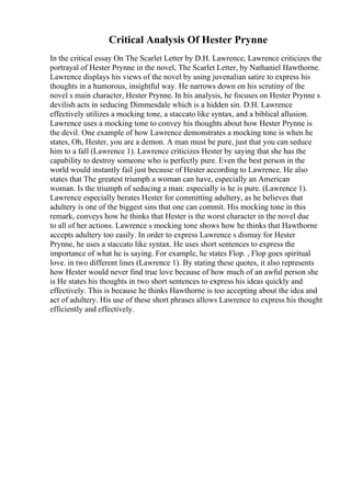 Critical Analysis Of Hester Prynne
In the critical essay On The Scarlet Letter by D.H. Lawrence, Lawrence criticizes the
portrayal of Hester Prynne in the novel, The Scarlet Letter, by Nathaniel Hawthorne.
Lawrence displays his views of the novel by using juvenalian satire to express his
thoughts in a humorous, insightful way. He narrows down on his scrutiny of the
novel s main character, Hester Prynne. In his analysis, he focuses on Hester Prynne s
devilish acts in seducing Dimmesdale which is a hidden sin. D.H. Lawrence
effectively utilizes a mocking tone, a staccato like syntax, and a biblical allusion.
Lawrence uses a mocking tone to convey his thoughts about how Hester Prynne is
the devil. One example of how Lawrence demonstrates a mocking tone is when he
states, Oh, Hester, you are a demon. A man must be pure, just that you can seduce
him to a fall (Lawrence 1). Lawrence criticizes Hester by saying that she has the
capability to destroy someone who is perfectly pure. Even the best person in the
world would instantly fail just because of Hester according to Lawrence. He also
states that The greatest triumph a woman can have, especially an American
woman. Is the triumph of seducing a man: especially is he is pure. (Lawrence 1).
Lawrence especially berates Hester for committing adultery, as he believes that
adultery is one of the biggest sins that one can commit. His mocking tone in this
remark, conveys how he thinks that Hester is the worst character in the novel due
to all of her actions. Lawrence s mocking tone shows how he thinks that Hawthorne
accepts adultery too easily. In order to express Lawrence s dismay for Hester
Prynne, he uses a staccato like syntax. He uses short sentences to express the
importance of what he is saying. For example, he states Flop. , Flop goes spiritual
love. in two different lines (Lawrence 1). By stating these quotes, it also represents
how Hester would never find true love because of how much of an awful person she
is He states his thoughts in two short sentences to express his ideas quickly and
effectively. This is because he thinks Hawthorne is too accepting about the idea and
act of adultery. His use of these short phrases allows Lawrence to express his thought
efficiently and effectively.
 