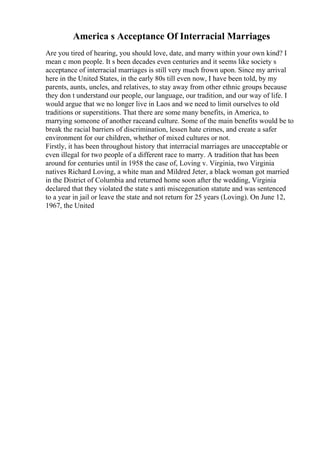 America s Acceptance Of Interracial Marriages
Are you tired of hearing, you should love, date, and marry within your own kind? I
mean c mon people. It s been decades even centuries and it seems like society s
acceptance of interracial marriages is still very much frown upon. Since my arrival
here in the United States, in the early 80s till even now, I have been told, by my
parents, aunts, uncles, and relatives, to stay away from other ethnic groups because
they don t understand our people, our language, our tradition, and our way of life. I
would argue that we no longer live in Laos and we need to limit ourselves to old
traditions or superstitions. That there are some many benefits, in America, to
marrying someone of another raceand culture. Some of the main benefits would be to
break the racial barriers of discrimination, lessen hate crimes, and create a safer
environment for our children, whether of mixed cultures or not.
Firstly, it has been throughout history that interracial marriages are unacceptable or
even illegal for two people of a different race to marry. A tradition that has been
around for centuries until in 1958 the case of, Loving v. Virginia, two Virginia
natives Richard Loving, a white man and Mildred Jeter, a black woman got married
in the District of Columbia and returned home soon after the wedding, Virginia
declared that they violated the state s anti miscegenation statute and was sentenced
to a year in jail or leave the state and not return for 25 years (Loving). On June 12,
1967, the United
 