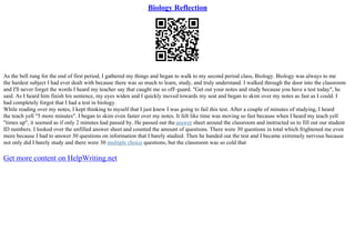 Biology Reflection
As the bell rung for the end of first period, I gathered my things and began to walk to my second period class, Biology. Biology was always to me
the hardest subject I had ever dealt with because there was so much to learn, study, and truly understand. I walked through the door into the classroom
and I'll never forget the words I heard my teacher say that caught me so off–guard. "Get out your notes and study because you have a test today", he
said. As I heard him finish his sentence, my eyes widen and I quickly moved towards my seat and began to skim over my notes as fast as I could. I
had completely forgot that I had a test in biology.
While reading over my notes, I kept thinking to myself that I just knew I was going to fail this test. After a couple of minutes of studying, I heard
the teach yell "5 more minutes". I began to skim even faster over my notes. It felt like time was moving so fast because when I heard my teach yell
"times up", it seemed as if only 2 minutes had passed by. He passed out the answer sheet around the classroom and instructed us to fill out our student
ID numbers. I looked over the unfilled answer sheet and counted the amount of questions. There were 30 questions in total which frightened me even
more because I had to answer 30 questions on information that I barely studied. Then he handed out the test and I became extremely nervous because
not only did I barely study and there were 30 multiple choice questions, but the classroom was so cold that
Get more content on HelpWriting.net
 