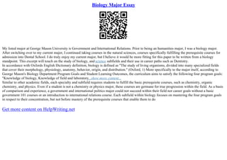 Biology Major Essay
My listed major at George Mason University is Government and International Relations. Prior to being an humanities major, I was a biology major.
After switching over to my current major, I continued taking courses in the natural sciences, courses specifically fulfilling the prerequisite courses for
admission into Dental School. I do truly enjoy my current major, but I believe it would be more fitting for this paper to be written from a biology
standpoint. This excerpt will touch on the study of biology, and science subfields and their use in career paths such as Dentistry.
In accordance with Oxfords English Dictionary definition, biology is defined as "The study of living organisms, divided into many specialized fields
that cover their morphology, physiology, anatomy, behavior, origin, and distribution." (Oxford, 1) More specifically to the major itself, according to
George Mason's Biology Department Program Goals and Student Learning Outcomes, the curriculum aims to satisfy the following four program goals:
"Knowledge of biology, Knowledge of field and laboratory...show more content...
Similar to other academic fields, each specialty and subfield requires students to fulfill the basic prerequisite courses, such as chemistry, organic
chemistry, and physics. Even if a student is not a chemistry or physics major, these courses are germane for true progression within the field. As a basis
of comparison and experience, a government and international politics major could not succeed within their field nor career goals without a basic
government 101 courses or an introduction to international relations course. Each subfield within biology focuses on mastering the four program goals
in respect to their concentration, but not before mastery of the prerequisite courses that enable them to do
Get more content on HelpWriting.net
 