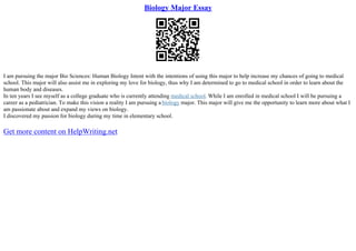 Biology Major Essay
I am pursuing the major Bio Sciences: Human Biology Intent with the intentions of using this major to help increase my chances of going to medical
school. This major will also assist me in exploring my love for biology, thus why I am determined to go to medical school in order to learn about the
human body and diseases.
In ten years I see myself as a college graduate who is currently attending medical school. While I am enrolled in medical school I will be pursuing a
career as a pediatrician. To make this vision a reality I am pursuing a biology major. This major will give me the opportunity to learn more about what I
am passionate about and expand my views on biology.
I discovered my passion for biology during my time in elementary school.
Get more content on HelpWriting.net
 