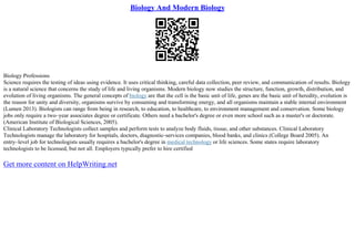Biology And Modern Biology
Biology Professions
Science requires the testing of ideas using evidence. It uses critical thinking, careful data collection, peer review, and communication of results. Biology
is a natural science that concerns the study of life and living organisms. Modern biology now studies the structure, function, growth, distribution, and
evolution of living organisms. The general concepts of biology are that the cell is the basic unit of life, genes are the basic unit of heredity, evolution is
the reason for unity and diversity, organisms survive by consuming and transforming energy, and all organisms maintain a stable internal environment
(Lumen 2013). Biologists can range from being in research, to education, to healthcare, to environment management and conservation. Some biology
jobs only require a two–year associates degree or certificate. Others need a bachelor's degree or even more school such as a master's or doctorate.
(American Institute of Biological Sciences, 2005).
Clinical Laboratory Technologists collect samples and perform tests to analyze body fluids, tissue, and other substances. Clinical Laboratory
Technologists manage the laboratory for hospitals, doctors, diagnostic–services companies, blood banks, and clinics (College Board 2005). An
entry–level job for technologists usually requires a bachelor's degree in medical technology or life sciences. Some states require laboratory
technologists to be licensed, but not all. Employers typically prefer to hire certified
Get more content on HelpWriting.net
 