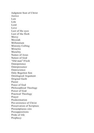 Judgment Seat of Christ
Justice
Law
Life
Lord
Love
Lust of the eyes
Lust of the flesh
Mercy
Messiah
Millennium
Ministry Calling
Miracles
Morality
Names of Jesus
Nature of God
“Old man”/Flesh
Omnipotence
Omnipresence
Omniscience
Only Begotten Son
Ontological Argument
Original Guilt
Pastor
Peace of God
Philosophical Theology
Power of God
Practical Theology
Prayer
Predestination
Pre-existence of Christ
Preservation of Scripture
Presumptuous sins
Presuppositions
Pride of life
Prophecy
 