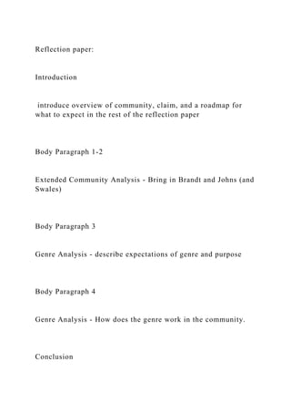 Reflection paper:
Introduction
introduce overview of community, claim, and a roadmap for
what to expect in the rest of the reflection paper
Body Paragraph 1-2
Extended Community Analysis - Bring in Brandt and Johns (and
Swales)
Body Paragraph 3
Genre Analysis - describe expectations of genre and purpose
Body Paragraph 4
Genre Analysis - How does the genre work in the community.
Conclusion
 