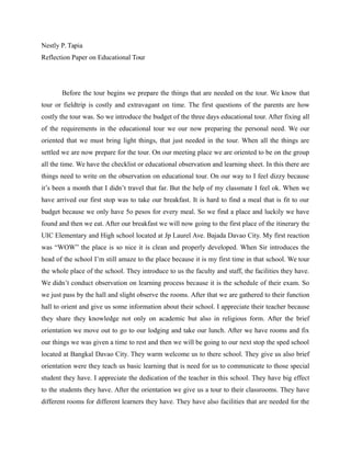 Nestly P. Tapia 
Reflection Paper on Educational Tour 
Before the tour begins we prepare the things that are needed on the tour. We know that 
tour or fieldtrip is costly and extravagant on time. The first questions of the parents are how 
costly the tour was. So we introduce the budget of the three days educational tour. After fixing all 
of the requirements in the educational tour we our now preparing the personal need. We our 
oriented that we must bring light things, that just needed in the tour. When all the things are 
settled we are now prepare for the tour. On our meeting place we are oriented to be on the group 
all the time. We have the checklist or educational observation and learning sheet. In this there are 
things need to write on the observation on educational tour. On our way to I feel dizzy because 
it’s been a month that I didn’t travel that far. But the help of my classmate I feel ok. When we 
have arrived our first stop was to take our breakfast. It is hard to find a meal that is fit to our 
budget because we only have 5o pesos for every meal. So we find a place and luckily we have 
found and then we eat. After our breakfast we will now going to the first place of the itinerary the 
UIC Elementary and High school located at Jp Laurel Ave. Bajada Davao City. My first reaction 
was “WOW” the place is so nice it is clean and properly developed. When Sir introduces the 
head of the school I’m still amaze to the place because it is my first time in that school. We tour 
the whole place of the school. They introduce to us the faculty and staff, the facilities they have. 
We didn’t conduct observation on learning process because it is the schedule of their exam. So 
we just pass by the hall and slight observe the rooms. After that we are gathered to their function 
hall to orient and give us some information about their school. I appreciate their teacher because 
they share they knowledge not only on academic but also in religious form. After the brief 
orientation we move out to go to our lodging and take our lunch. After we have rooms and fix 
our things we was given a time to rest and then we will be going to our next stop the sped school 
located at Bangkal Davao City. They warm welcome us to there school. They give us also brief 
orientation were they teach us basic learning that is need for us to communicate to those special 
student they have. I appreciate the dedication of the teacher in this school. They have big effect 
to the students they have. After the orientation we give us a tour to their classrooms. They have 
different rooms for different learners they have. They have also facilities that are needed for the 
 