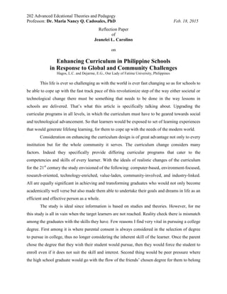 202 Advanced Edcational Theories and Pedagogy
Professon: Dr. Maria Nancy Q. Cadosales, PhD Feb. 18, 2015
Reflection Paper
of
Jeanelei L. Carolino
on
Enhancing Curriculum in Philippine Schools
in Response to Global and Community Challenges
Hagos, L.C. and Dejarme, E.G., Our Lady of Fatima University, Philippines
This life is ever so challenging as with the world is ever fast changing so as for schools to
be able to cope up with the fast track pace of this revolutionize step of the way either societal or
technological change there must be something that needs to be done in the way lessons in
schools are delivered. That’s what this article is specifically talking about. Upgrading the
curricular programs in all levels, in which the curriculum must have to be geared towards social
and technological advancement. So that learners would be exposed to set of learning experiences
that would generate lifelong learning, for them to cope up with the needs of the modern world.
Consideration on enhancing the curriculum design is of great advantage not only to every
institution but for the whole community it serves. The curriculum change considers many
factors. Indeed they specifically provide differing curricular programs that cater to the
competencies and skills of every learner. With the ideals of realistic changes of the curriculum
for the 21st
century the study envisioned of the following: computer-based, environment-focused,
research-oriented, technology-enriched, value-laden, community-involved, and industry-linked.
All are equally significant in achieving and transforming graduates who would not only become
academically well verse but also made them able to undertake their goals and dreams in life as an
efficient and effective person as a whole.
The study is ideal since information is based on studies and theories. However, for me
this study is all in vain when the target learners are not reached. Reality check there is mismatch
among the graduates with the skills they have. Few reasons I find very vital in pursuing a college
degree. First among it is where parental consent is always considered in the selection of degree
to pursue in college, thus no longer considering the inherent skill of the learner. Once the parent
chose the degree that they wish their student would pursue, then they would force the student to
enroll even if it does not suit the skill and interest. Second thing would be peer pressure where
the high school graduate would go with the flow of the friends’ chosen degree for them to belong
 