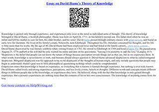 Essay on David Hume's Theory of Knowledge
Knowledge is gained only through experience, and experiences only exist in the mind as individual units of thought. This theory of knowledge
belonged to David Hume, a Scottish philosopher. Hume was born on April 26, 1711, as his family's second son. His father died when he was an
infant and left his mother to care for him, his older brother, and his sister. David Hume passed through ordinary classes with great success, and found an
early love for literature. He lived on his family's estate, Ninewells, near Edinburgh. Throughout his life, literature consumed his thoughts, and his life
is little more than his works. By the age of 40, David Hume had been employed twice and had failed at the family careers,...show more content...
David Hume discovered he was literary celebrity when visiting France in 1763. He retired to Edinburgh in 1769 and lived a happy life. He passed away
August 25, 1776 and left in his will that he only wanted his name and date on his gravestone, "leaving it to posterity to add the rest," (Langley 415).
Skepticism is the belief that people can not know the nature of things because perception reveals things not as they are, but as we experience them. In
other words, knowledge is never known in truth, and humans should always question it. David Hume advanced skepticism to what he called mitigated
skepticism. Mitigated skepticism was his approach to try to rid skepticism of the thoughts of human origin, and only include questions that people may
begin to understand. Hume's goal was to limit philosophical questioning to things which could be comprehended.
Empiricism states that knowledge is based on experience, so everything that is known is learned through experience, but nothing is ever truly known.
David Hume called lively and strong experiences, perceptions, and less lively events, beliefs or thoughts. Different words and concepts meant different
things to different people due to the knowledge, or experiences they have. He believed, along with the fact that knowledge is only gained through
experience, that a person's experiences are nothing more than the contents of his or her own consciousness. The knowledge of anything comes from the
way
Get more content on HelpWriting.net
 