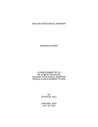  
ASHLAND THEOLOGICAL SEMINARY
RESEARCH PAPER
A PAPER SUBMITTED TO
DR. ROBERT DOUGLASS
ASHLAND THEOLOGICAL SEMINARY
PEOPLE IN RELATIONSHIP TO GOD
BY
STEVEN M. HALL
ASHLAND, OHIO
JULY 28, 2014
 