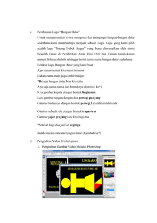 c. Pembuatan Lagu “Bangun Datar”
Untuk mempermudah siswa mengenal dan mengingat bangun-bangun datar
sederhana,kami membuatnya menjadi sebuah Lagu. Lagu yang kami pilih
adalah lagu “Potong Bebek Angsa” yang biasa dinyanyikan oleh siswa
Sekolah Dasar di Pendidikan Anak Usia Dini dan Taman kanak-kanan
namun liriknya diubah sehingga berisi nama-nama bangun datar sederhana.
Berikut Lagu Bangun Datar yang kami buat :
Ayo teman-teman kita main bersama
Bukan cuma main juga smbil belajar
*Belajar bangun datar biar kita tahu
Apa saja nama-nama dan bentuknya (kembali ke*)
Kita gambar kepala dengan bentuk lingkaran
Lalu gambar tangan dengan dua persegi panjang
Gambar badannya dengan bentuk persegi,Lalalalalalalalalalala
Gambar sebuah rok dengan bentuk trapesium
Gambar jajar genjang lalu kita bagi dua
*Setelah bagi dua jadilah segitiga
itulah macam-macam bangun datar (Kembali ke*)
d. Pengeditan Video Pembelajaran
1. Pengeditan Gambar Video Melalui Photoshop
 