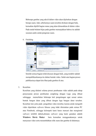 Beberapa gambar yang ada di dalam video akan dijelaskan dengan
berupa suara. Jadi, sebelumnya suara tersebut direkam dengan baik,
kemudian dipilih bagian mana yang akan dimasukkan di dalam video.
Pada tanda bulatan hijau pada gambar menunjukkan bahwa itu adalah
susunan audio untuk pengisian suara.
6. Finishing
Setelah semua bagian telah disusun dengan baik, yang terakhir adalah
mempublikasikannya ke dalam bentuk video. Salah satu bagian proses
publikasinya dapat kita lihat pada gambar di atas.
3. Kesulitan
Kesulitan yang dialami selama proses pembuatan video adalah pada tahap
penyesuaian proses pembuatan cengkleng dengan Lagu yang dibuat
sehinggga memerlukan beberapa kali pengulangan agar sesuai antara
bentuk bangun datar yang dibuat dengan lagu bangun datar tersebut.
Kesulitan lain yaitu pada pengeditan video tersebut, karena untuk mengedit
video diperlukan software khusus yang tidak ditemukan pada semua PC
atau Notebook, sehingga kelompok kami harus mencari dan menginstal
software terlebih dahulu,dimana software yang kami gunakan adalah
Windows Movie Maker baru kemudian menggunakannya untuk
menyusun video serta menambahkan efek suara dan gambar di dalamnya.
 