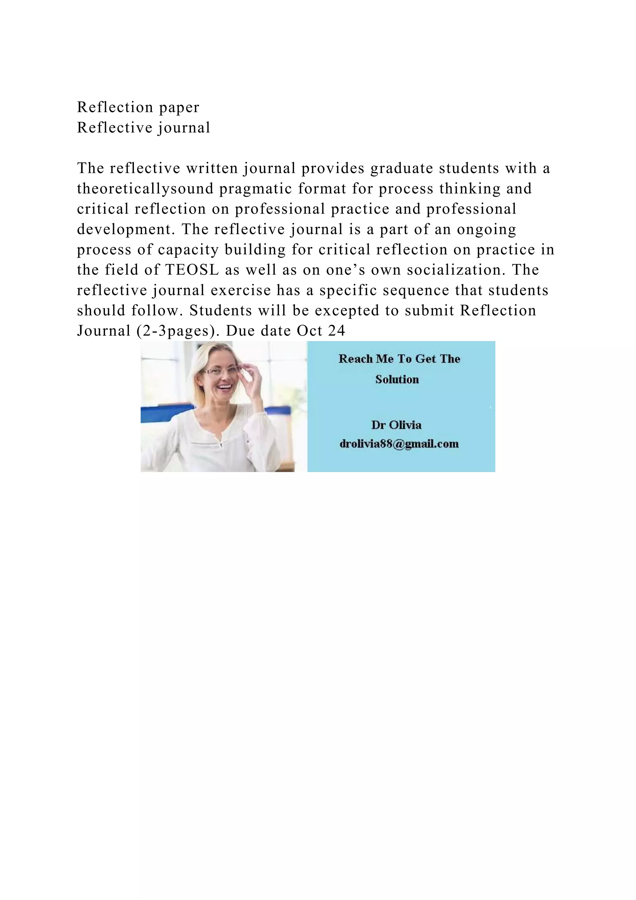 Reflection paper
Reflective journal
The reflective written journal provides graduate students with a
theoreticallysound pragmatic format for process thinking and
critical reflection on professional practice and professional
development. The reflective journal is a part of an ongoing
process of capacity building for critical reflection on practice in
the field of TEOSL as well as on one’s own socialization. The
reflective journal exercise has a specific sequence that students
should follow. Students will be excepted to submit Reflection
Journal (2-3pages). Due date Oct 24
