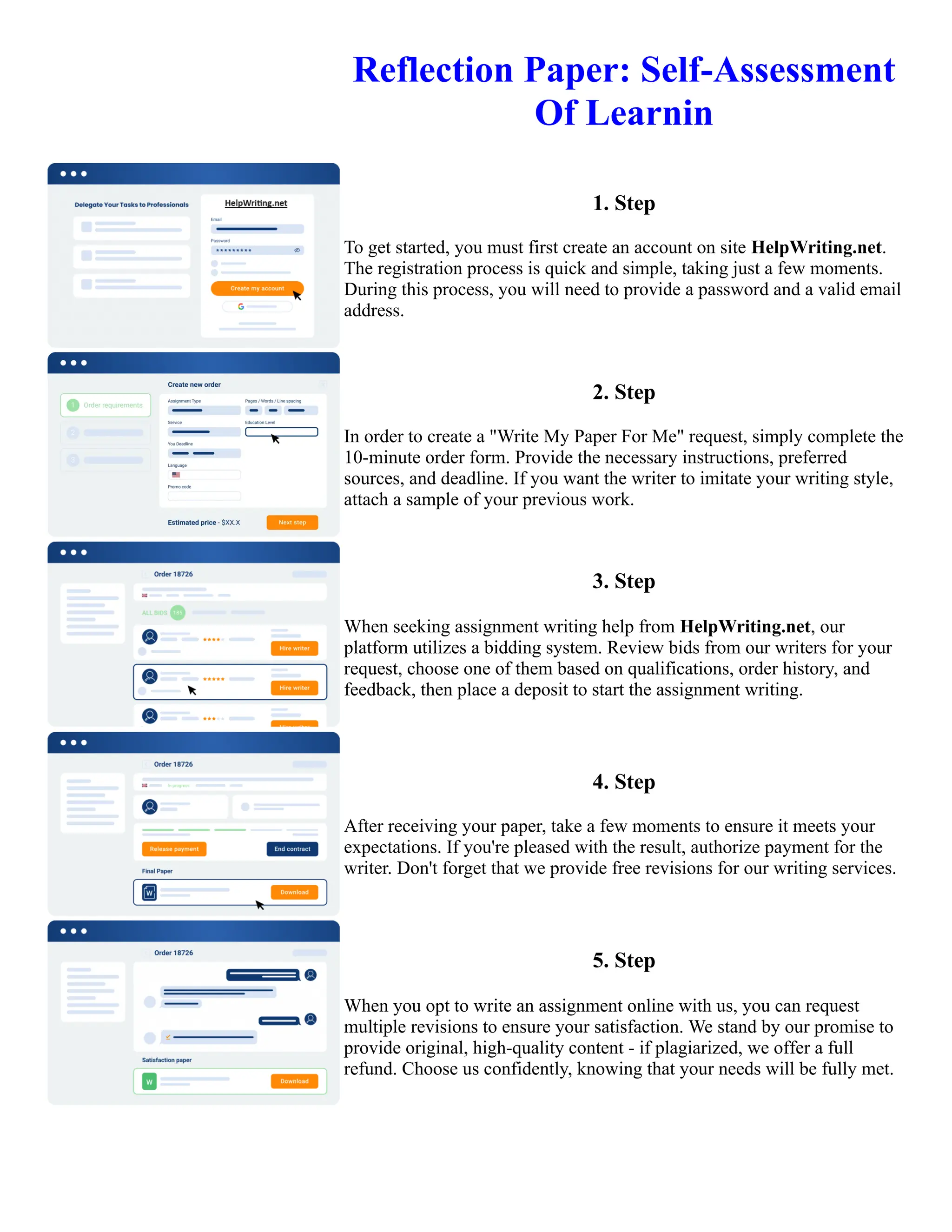 Reflection Paper: Self-Assessment
Of Learnin
1. Step
To get started, you must first create an account on site HelpWriting.net.
The registration process is quick and simple, taking just a few moments.
During this process, you will need to provide a password and a valid email
address.
2. Step
In order to create a "Write My Paper For Me" request, simply complete the
10-minute order form. Provide the necessary instructions, preferred
sources, and deadline. If you want the writer to imitate your writing style,
attach a sample of your previous work.
3. Step
When seeking assignment writing help from HelpWriting.net, our
platform utilizes a bidding system. Review bids from our writers for your
request, choose one of them based on qualifications, order history, and
feedback, then place a deposit to start the assignment writing.
4. Step
After receiving your paper, take a few moments to ensure it meets your
expectations. If you're pleased with the result, authorize payment for the
writer. Don't forget that we provide free revisions for our writing services.
5. Step
When you opt to write an assignment online with us, you can request
multiple revisions to ensure your satisfaction. We stand by our promise to
provide original, high-quality content - if plagiarized, we offer a full
refund. Choose us confidently, knowing that your needs will be fully met.
Reflection Paper: Self-Assessment Of Learnin Reflection Paper: Self-Assessment Of Learnin
 