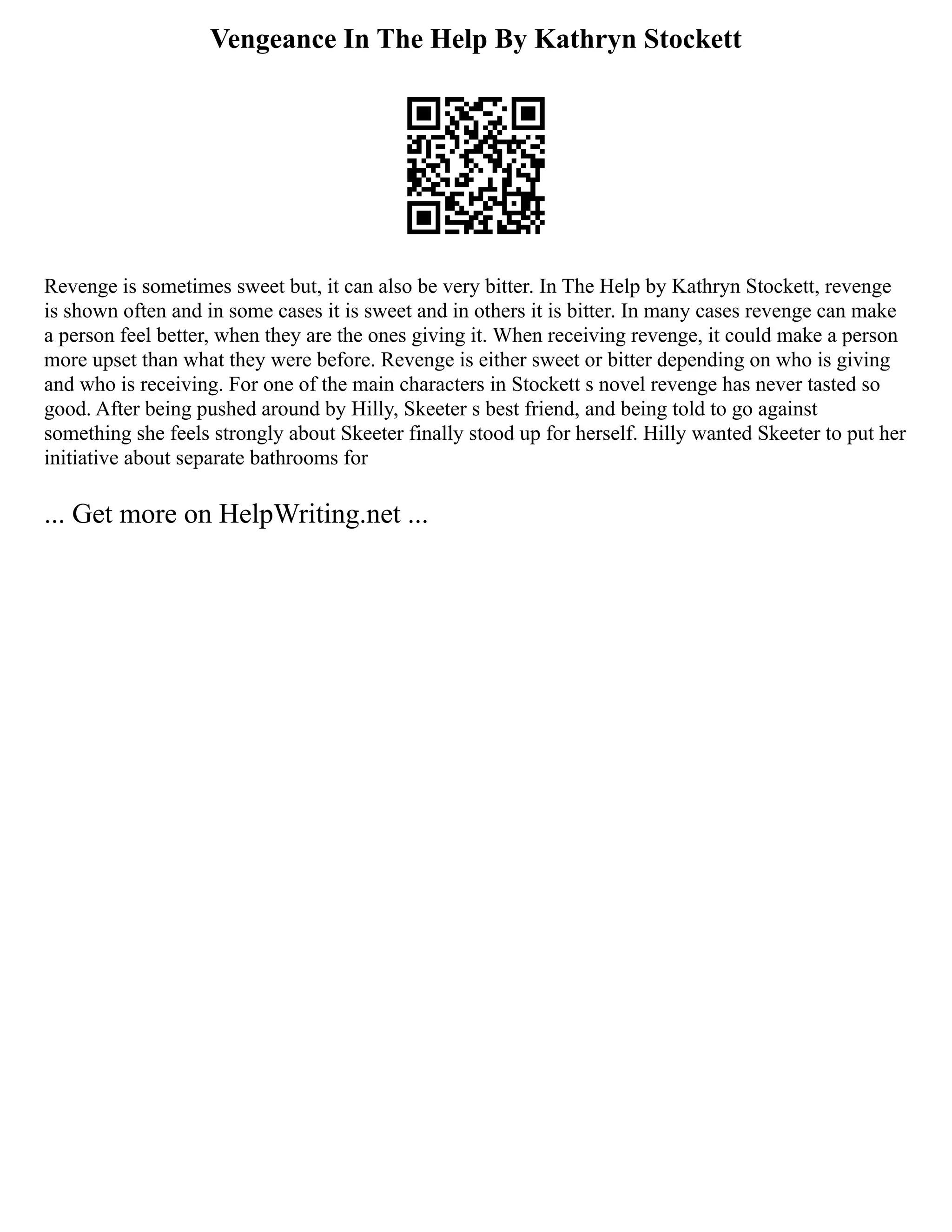 Vengeance In The Help By Kathryn Stockett
Revenge is sometimes sweet but, it can also be very bitter. In The Help by Kathryn Stockett, revenge
is shown often and in some cases it is sweet and in others it is bitter. In many cases revenge can make
a person feel better, when they are the ones giving it. When receiving revenge, it could make a person
more upset than what they were before. Revenge is either sweet or bitter depending on who is giving
and who is receiving. For one of the main characters in Stockett s novel revenge has never tasted so
good. After being pushed around by Hilly, Skeeter s best friend, and being told to go against
something she feels strongly about Skeeter finally stood up for herself. Hilly wanted Skeeter to put her
initiative about separate bathrooms for
... Get more on HelpWriting.net ...
 