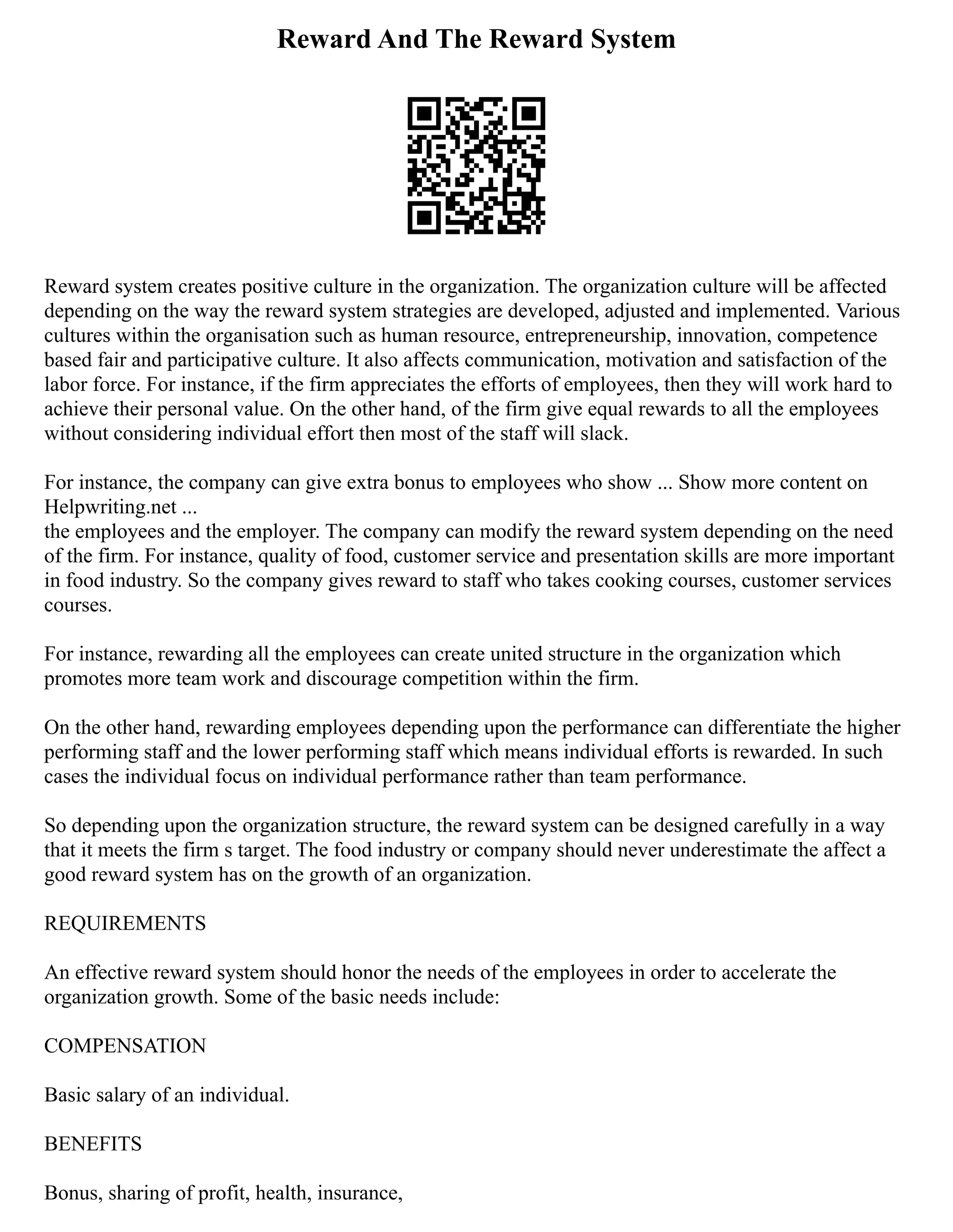 Reward And The Reward System
Reward system creates positive culture in the organization. The organization culture will be affected
depending on the way the reward system strategies are developed, adjusted and implemented. Various
cultures within the organisation such as human resource, entrepreneurship, innovation, competence
based fair and participative culture. It also affects communication, motivation and satisfaction of the
labor force. For instance, if the firm appreciates the efforts of employees, then they will work hard to
achieve their personal value. On the other hand, of the firm give equal rewards to all the employees
without considering individual effort then most of the staff will slack.
For instance, the company can give extra bonus to employees who show ... Show more content on
Helpwriting.net ...
the employees and the employer. The company can modify the reward system depending on the need
of the firm. For instance, quality of food, customer service and presentation skills are more important
in food industry. So the company gives reward to staff who takes cooking courses, customer services
courses.
For instance, rewarding all the employees can create united structure in the organization which
promotes more team work and discourage competition within the firm.
On the other hand, rewarding employees depending upon the performance can differentiate the higher
performing staff and the lower performing staff which means individual efforts is rewarded. In such
cases the individual focus on individual performance rather than team performance.
So depending upon the organization structure, the reward system can be designed carefully in a way
that it meets the firm s target. The food industry or company should never underestimate the affect a
good reward system has on the growth of an organization.
REQUIREMENTS
An effective reward system should honor the needs of the employees in order to accelerate the
organization growth. Some of the basic needs include:
COMPENSATION
Basic salary of an individual.
BENEFITS
Bonus, sharing of profit, health, insurance,
 