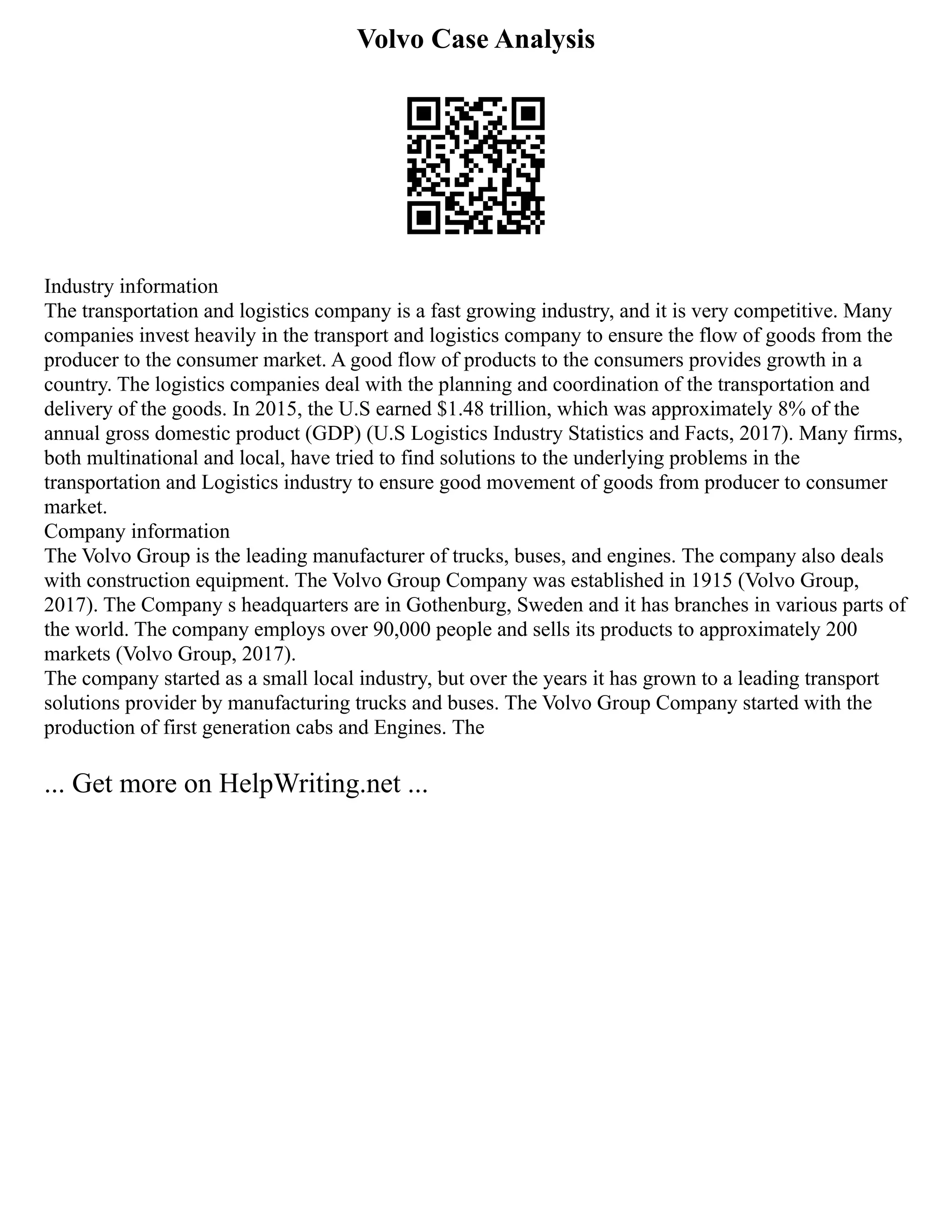 Volvo Case Analysis
Industry information
The transportation and logistics company is a fast growing industry, and it is very competitive. Many
companies invest heavily in the transport and logistics company to ensure the flow of goods from the
producer to the consumer market. A good flow of products to the consumers provides growth in a
country. The logistics companies deal with the planning and coordination of the transportation and
delivery of the goods. In 2015, the U.S earned $1.48 trillion, which was approximately 8% of the
annual gross domestic product (GDP) (U.S Logistics Industry Statistics and Facts, 2017). Many firms,
both multinational and local, have tried to find solutions to the underlying problems in the
transportation and Logistics industry to ensure good movement of goods from producer to consumer
market.
Company information
The Volvo Group is the leading manufacturer of trucks, buses, and engines. The company also deals
with construction equipment. The Volvo Group Company was established in 1915 (Volvo Group,
2017). The Company s headquarters are in Gothenburg, Sweden and it has branches in various parts of
the world. The company employs over 90,000 people and sells its products to approximately 200
markets (Volvo Group, 2017).
The company started as a small local industry, but over the years it has grown to a leading transport
solutions provider by manufacturing trucks and buses. The Volvo Group Company started with the
production of first generation cabs and Engines. The
... Get more on HelpWriting.net ...
 