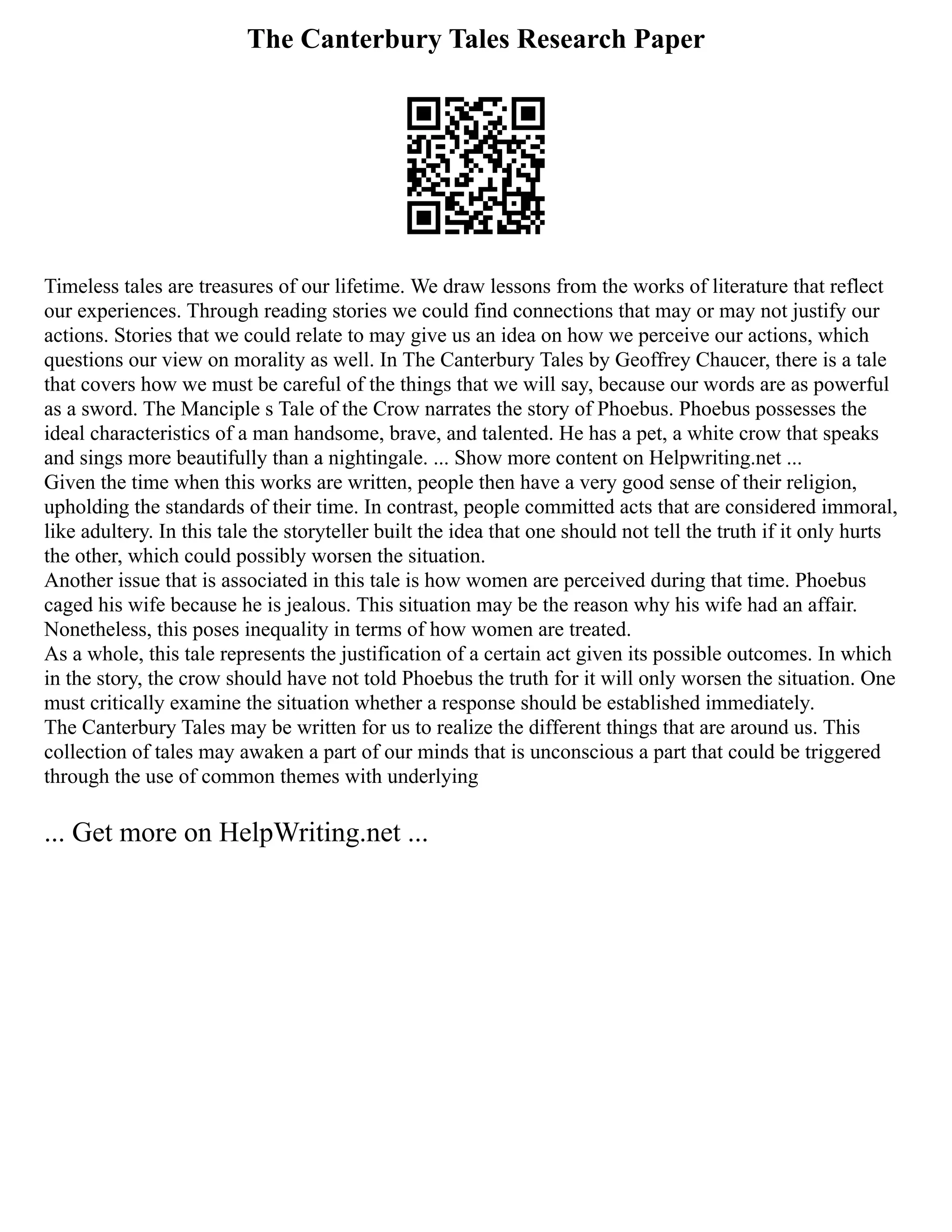 The Canterbury Tales Research Paper
Timeless tales are treasures of our lifetime. We draw lessons from the works of literature that reflect
our experiences. Through reading stories we could find connections that may or may not justify our
actions. Stories that we could relate to may give us an idea on how we perceive our actions, which
questions our view on morality as well. In The Canterbury Tales by Geoffrey Chaucer, there is a tale
that covers how we must be careful of the things that we will say, because our words are as powerful
as a sword. The Manciple s Tale of the Crow narrates the story of Phoebus. Phoebus possesses the
ideal characteristics of a man handsome, brave, and talented. He has a pet, a white crow that speaks
and sings more beautifully than a nightingale. ... Show more content on Helpwriting.net ...
Given the time when this works are written, people then have a very good sense of their religion,
upholding the standards of their time. In contrast, people committed acts that are considered immoral,
like adultery. In this tale the storyteller built the idea that one should not tell the truth if it only hurts
the other, which could possibly worsen the situation.
Another issue that is associated in this tale is how women are perceived during that time. Phoebus
caged his wife because he is jealous. This situation may be the reason why his wife had an affair.
Nonetheless, this poses inequality in terms of how women are treated.
As a whole, this tale represents the justification of a certain act given its possible outcomes. In which
in the story, the crow should have not told Phoebus the truth for it will only worsen the situation. One
must critically examine the situation whether a response should be established immediately.
The Canterbury Tales may be written for us to realize the different things that are around us. This
collection of tales may awaken a part of our minds that is unconscious a part that could be triggered
through the use of common themes with underlying
... Get more on HelpWriting.net ...
 