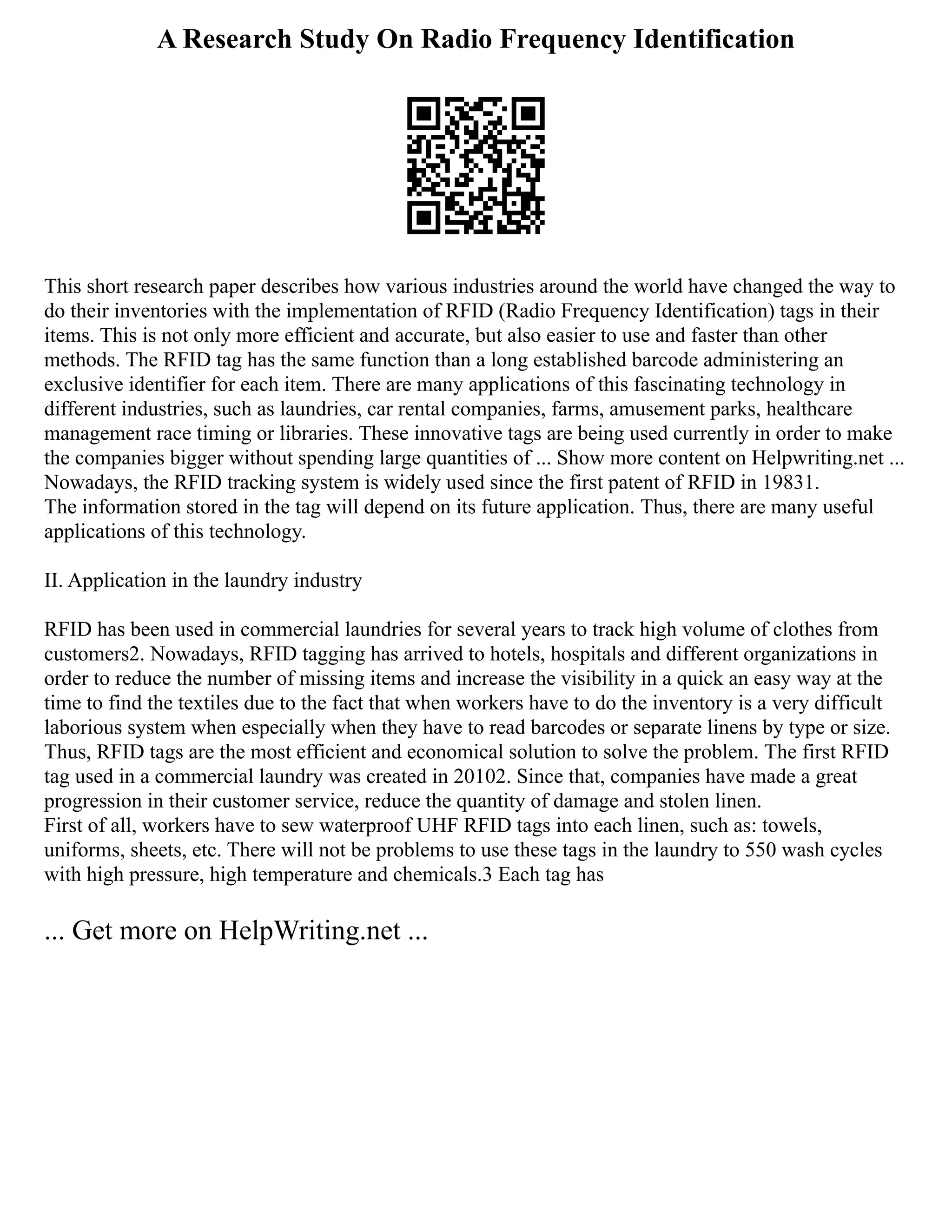 A Research Study On Radio Frequency Identification
This short research paper describes how various industries around the world have changed the way to
do their inventories with the implementation of RFID (Radio Frequency Identification) tags in their
items. This is not only more efficient and accurate, but also easier to use and faster than other
methods. The RFID tag has the same function than a long established barcode administering an
exclusive identifier for each item. There are many applications of this fascinating technology in
different industries, such as laundries, car rental companies, farms, amusement parks, healthcare
management race timing or libraries. These innovative tags are being used currently in order to make
the companies bigger without spending large quantities of ... Show more content on Helpwriting.net ...
Nowadays, the RFID tracking system is widely used since the first patent of RFID in 19831.
The information stored in the tag will depend on its future application. Thus, there are many useful
applications of this technology.
II. Application in the laundry industry
RFID has been used in commercial laundries for several years to track high volume of clothes from
customers2. Nowadays, RFID tagging has arrived to hotels, hospitals and different organizations in
order to reduce the number of missing items and increase the visibility in a quick an easy way at the
time to find the textiles due to the fact that when workers have to do the inventory is a very difficult
laborious system when especially when they have to read barcodes or separate linens by type or size.
Thus, RFID tags are the most efficient and economical solution to solve the problem. The first RFID
tag used in a commercial laundry was created in 20102. Since that, companies have made a great
progression in their customer service, reduce the quantity of damage and stolen linen.
First of all, workers have to sew waterproof UHF RFID tags into each linen, such as: towels,
uniforms, sheets, etc. There will not be problems to use these tags in the laundry to 550 wash cycles
with high pressure, high temperature and chemicals.3 Each tag has
... Get more on HelpWriting.net ...
 