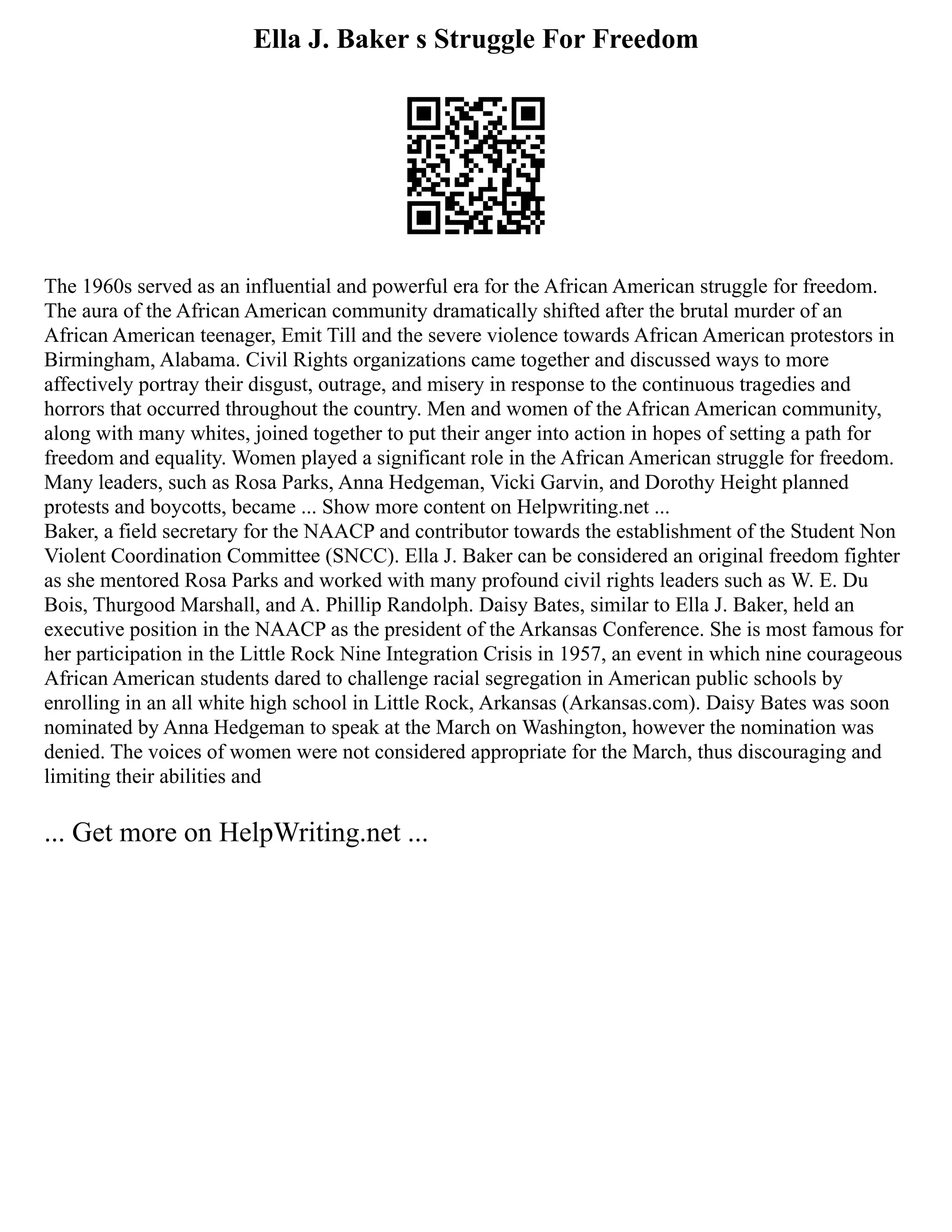 Ella J. Baker s Struggle For Freedom
The 1960s served as an influential and powerful era for the African American struggle for freedom.
The aura of the African American community dramatically shifted after the brutal murder of an
African American teenager, Emit Till and the severe violence towards African American protestors in
Birmingham, Alabama. Civil Rights organizations came together and discussed ways to more
affectively portray their disgust, outrage, and misery in response to the continuous tragedies and
horrors that occurred throughout the country. Men and women of the African American community,
along with many whites, joined together to put their anger into action in hopes of setting a path for
freedom and equality. Women played a significant role in the African American struggle for freedom.
Many leaders, such as Rosa Parks, Anna Hedgeman, Vicki Garvin, and Dorothy Height planned
protests and boycotts, became ... Show more content on Helpwriting.net ...
Baker, a field secretary for the NAACP and contributor towards the establishment of the Student Non
Violent Coordination Committee (SNCC). Ella J. Baker can be considered an original freedom fighter
as she mentored Rosa Parks and worked with many profound civil rights leaders such as W. E. Du
Bois, Thurgood Marshall, and A. Phillip Randolph. Daisy Bates, similar to Ella J. Baker, held an
executive position in the NAACP as the president of the Arkansas Conference. She is most famous for
her participation in the Little Rock Nine Integration Crisis in 1957, an event in which nine courageous
African American students dared to challenge racial segregation in American public schools by
enrolling in an all white high school in Little Rock, Arkansas (Arkansas.com). Daisy Bates was soon
nominated by Anna Hedgeman to speak at the March on Washington, however the nomination was
denied. The voices of women were not considered appropriate for the March, thus discouraging and
limiting their abilities and
... Get more on HelpWriting.net ...
 