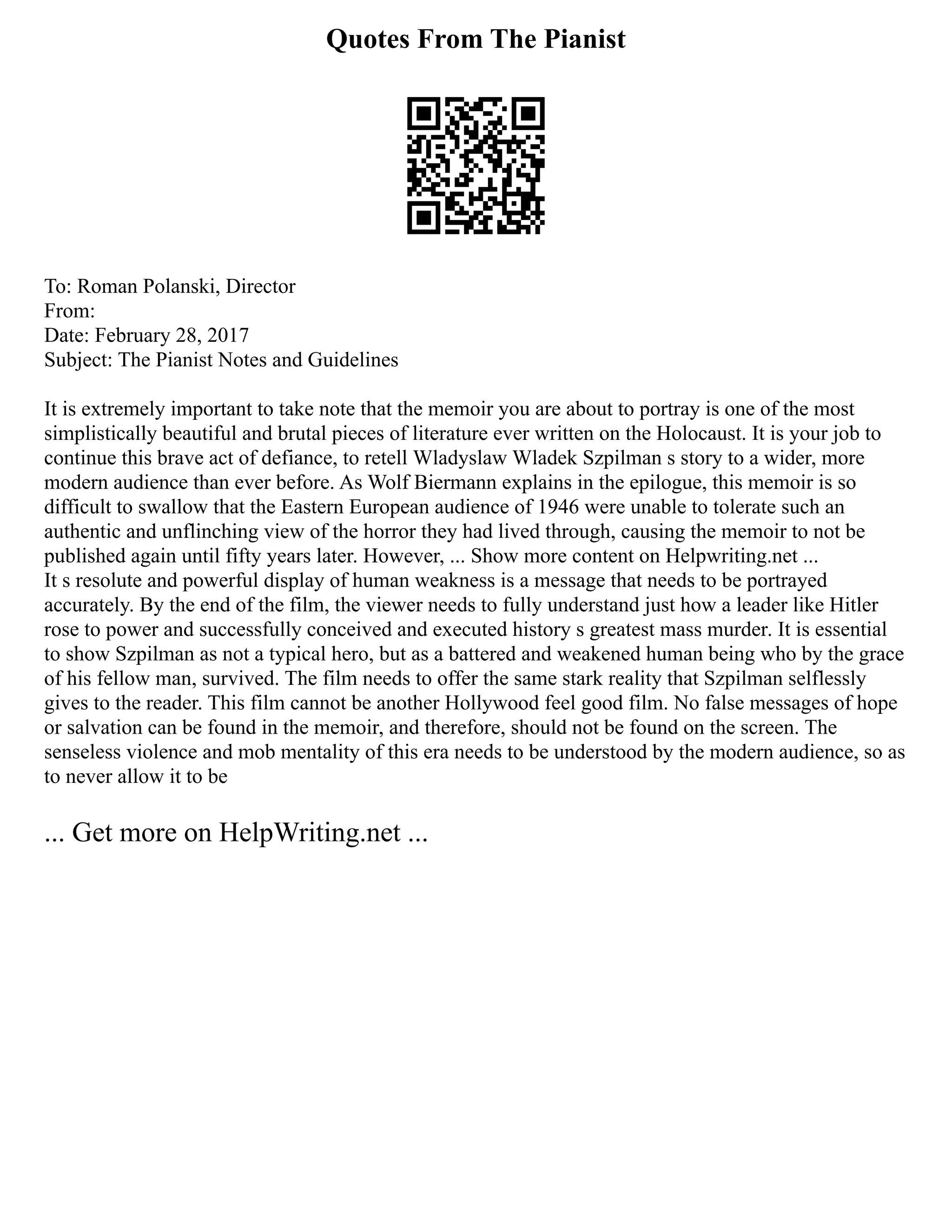 Quotes From The Pianist
To: Roman Polanski, Director
From:
Date: February 28, 2017
Subject: The Pianist Notes and Guidelines
It is extremely important to take note that the memoir you are about to portray is one of the most
simplistically beautiful and brutal pieces of literature ever written on the Holocaust. It is your job to
continue this brave act of defiance, to retell Wladyslaw Wladek Szpilman s story to a wider, more
modern audience than ever before. As Wolf Biermann explains in the epilogue, this memoir is so
difficult to swallow that the Eastern European audience of 1946 were unable to tolerate such an
authentic and unflinching view of the horror they had lived through, causing the memoir to not be
published again until fifty years later. However, ... Show more content on Helpwriting.net ...
It s resolute and powerful display of human weakness is a message that needs to be portrayed
accurately. By the end of the film, the viewer needs to fully understand just how a leader like Hitler
rose to power and successfully conceived and executed history s greatest mass murder. It is essential
to show Szpilman as not a typical hero, but as a battered and weakened human being who by the grace
of his fellow man, survived. The film needs to offer the same stark reality that Szpilman selflessly
gives to the reader. This film cannot be another Hollywood feel good film. No false messages of hope
or salvation can be found in the memoir, and therefore, should not be found on the screen. The
senseless violence and mob mentality of this era needs to be understood by the modern audience, so as
to never allow it to be
... Get more on HelpWriting.net ...
 