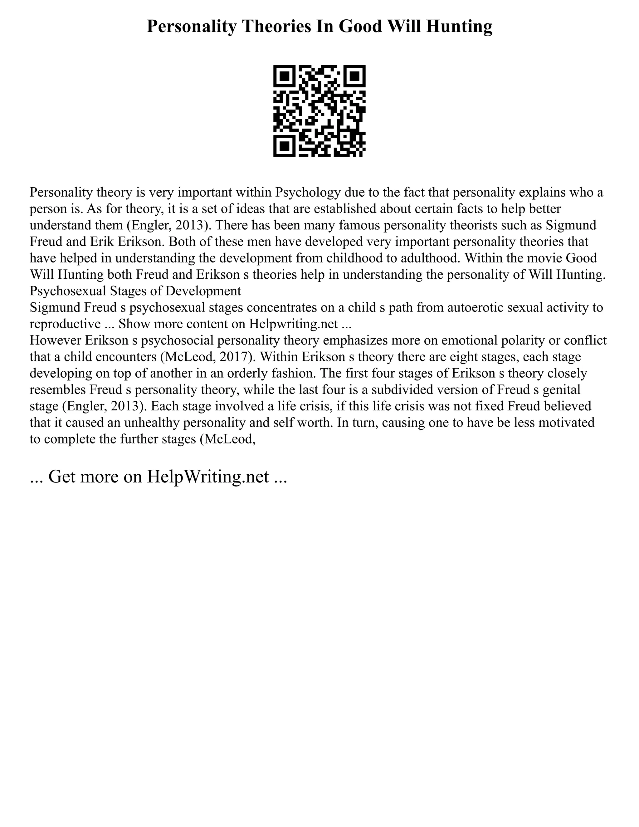 Personality Theories In Good Will Hunting
Personality theory is very important within Psychology due to the fact that personality explains who a
person is. As for theory, it is a set of ideas that are established about certain facts to help better
understand them (Engler, 2013). There has been many famous personality theorists such as Sigmund
Freud and Erik Erikson. Both of these men have developed very important personality theories that
have helped in understanding the development from childhood to adulthood. Within the movie Good
Will Hunting both Freud and Erikson s theories help in understanding the personality of Will Hunting.
Psychosexual Stages of Development
Sigmund Freud s psychosexual stages concentrates on a child s path from autoerotic sexual activity to
reproductive ... Show more content on Helpwriting.net ...
However Erikson s psychosocial personality theory emphasizes more on emotional polarity or conflict
that a child encounters (McLeod, 2017). Within Erikson s theory there are eight stages, each stage
developing on top of another in an orderly fashion. The first four stages of Erikson s theory closely
resembles Freud s personality theory, while the last four is a subdivided version of Freud s genital
stage (Engler, 2013). Each stage involved a life crisis, if this life crisis was not fixed Freud believed
that it caused an unhealthy personality and self worth. In turn, causing one to have be less motivated
to complete the further stages (McLeod,
... Get more on HelpWriting.net ...
 