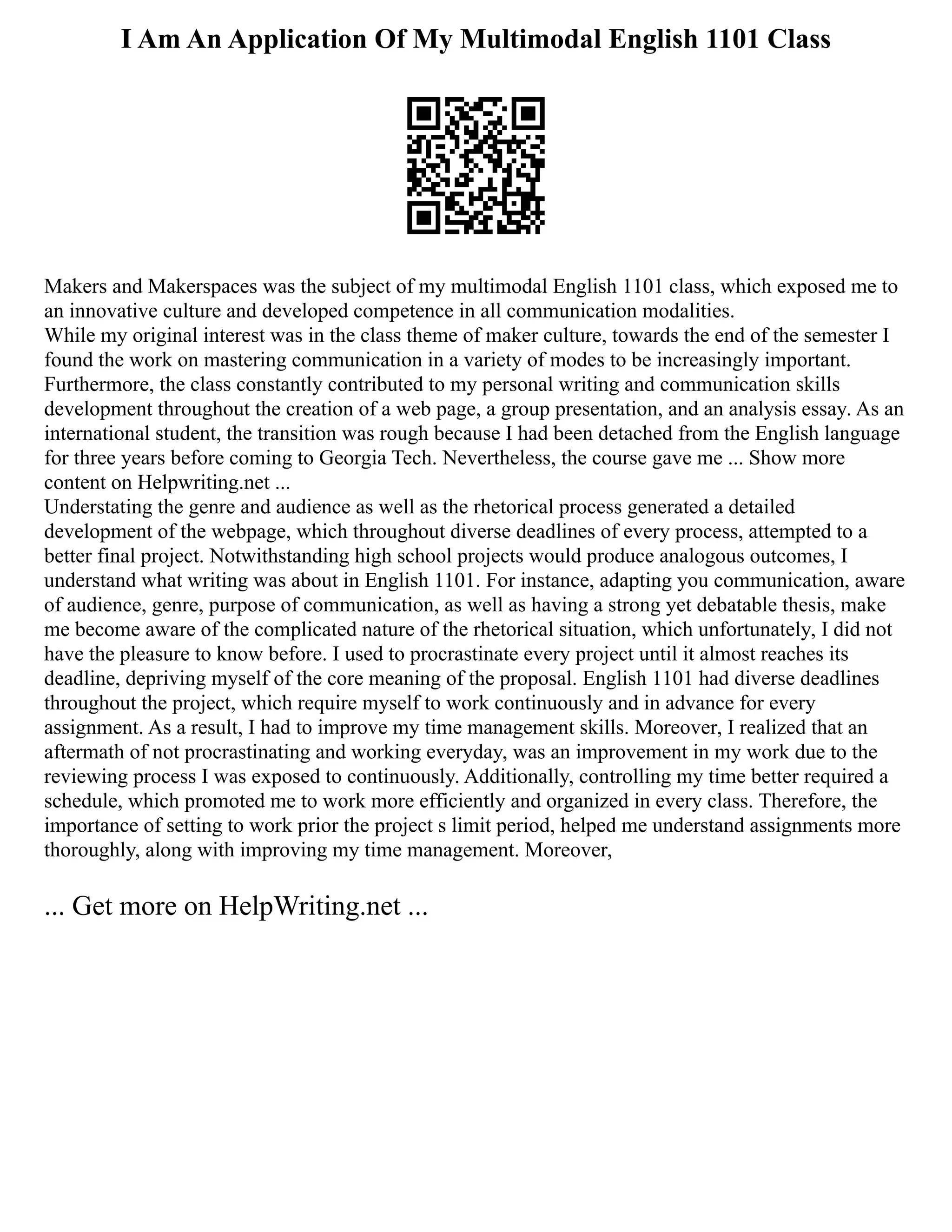 I Am An Application Of My Multimodal English 1101 Class
Makers and Makerspaces was the subject of my multimodal English 1101 class, which exposed me to
an innovative culture and developed competence in all communication modalities.
While my original interest was in the class theme of maker culture, towards the end of the semester I
found the work on mastering communication in a variety of modes to be increasingly important.
Furthermore, the class constantly contributed to my personal writing and communication skills
development throughout the creation of a web page, a group presentation, and an analysis essay. As an
international student, the transition was rough because I had been detached from the English language
for three years before coming to Georgia Tech. Nevertheless, the course gave me ... Show more
content on Helpwriting.net ...
Understating the genre and audience as well as the rhetorical process generated a detailed
development of the webpage, which throughout diverse deadlines of every process, attempted to a
better final project. Notwithstanding high school projects would produce analogous outcomes, I
understand what writing was about in English 1101. For instance, adapting you communication, aware
of audience, genre, purpose of communication, as well as having a strong yet debatable thesis, make
me become aware of the complicated nature of the rhetorical situation, which unfortunately, I did not
have the pleasure to know before. I used to procrastinate every project until it almost reaches its
deadline, depriving myself of the core meaning of the proposal. English 1101 had diverse deadlines
throughout the project, which require myself to work continuously and in advance for every
assignment. As a result, I had to improve my time management skills. Moreover, I realized that an
aftermath of not procrastinating and working everyday, was an improvement in my work due to the
reviewing process I was exposed to continuously. Additionally, controlling my time better required a
schedule, which promoted me to work more efficiently and organized in every class. Therefore, the
importance of setting to work prior the project s limit period, helped me understand assignments more
thoroughly, along with improving my time management. Moreover,
... Get more on HelpWriting.net ...
 