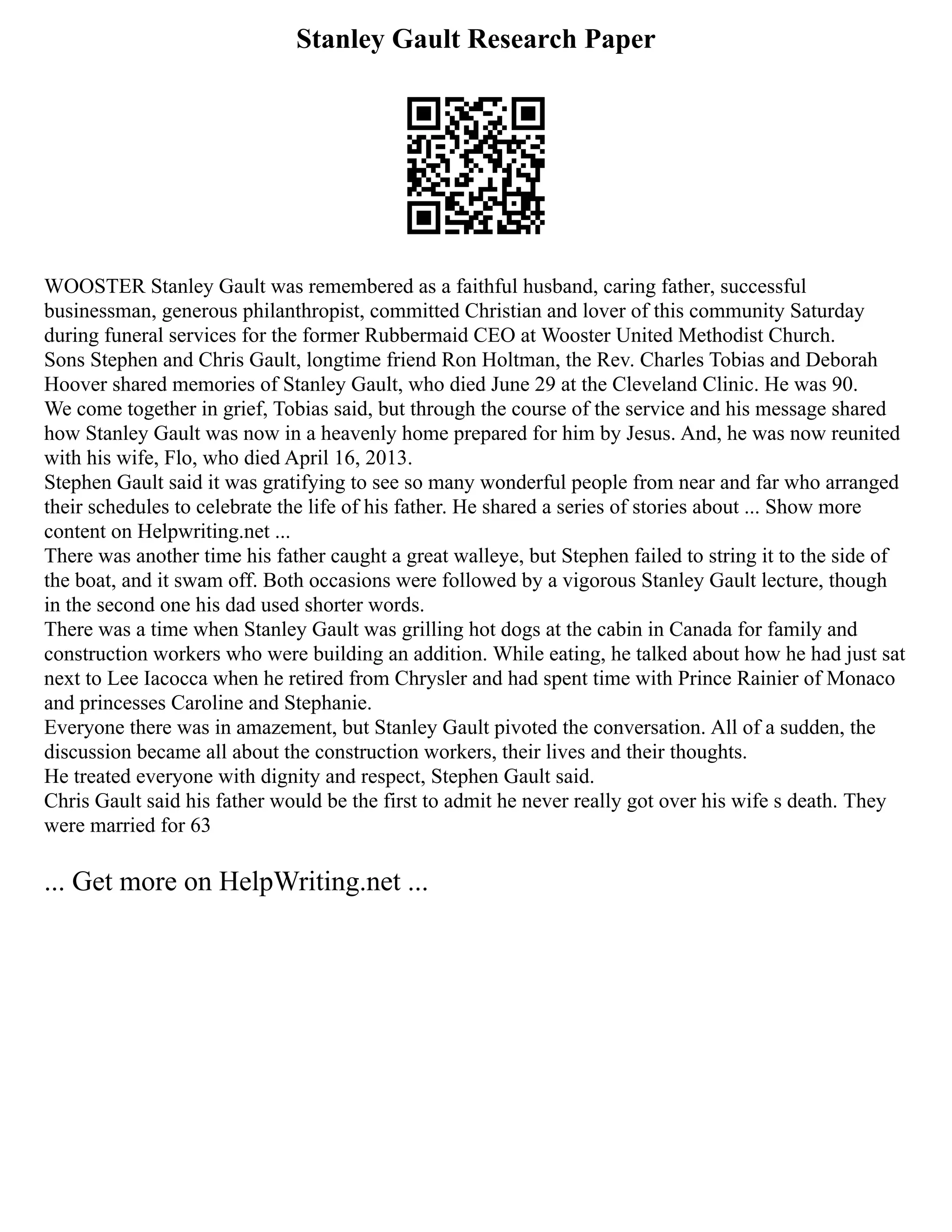 Stanley Gault Research Paper
WOOSTER Stanley Gault was remembered as a faithful husband, caring father, successful
businessman, generous philanthropist, committed Christian and lover of this community Saturday
during funeral services for the former Rubbermaid CEO at Wooster United Methodist Church.
Sons Stephen and Chris Gault, longtime friend Ron Holtman, the Rev. Charles Tobias and Deborah
Hoover shared memories of Stanley Gault, who died June 29 at the Cleveland Clinic. He was 90.
We come together in grief, Tobias said, but through the course of the service and his message shared
how Stanley Gault was now in a heavenly home prepared for him by Jesus. And, he was now reunited
with his wife, Flo, who died April 16, 2013.
Stephen Gault said it was gratifying to see so many wonderful people from near and far who arranged
their schedules to celebrate the life of his father. He shared a series of stories about ... Show more
content on Helpwriting.net ...
There was another time his father caught a great walleye, but Stephen failed to string it to the side of
the boat, and it swam off. Both occasions were followed by a vigorous Stanley Gault lecture, though
in the second one his dad used shorter words.
There was a time when Stanley Gault was grilling hot dogs at the cabin in Canada for family and
construction workers who were building an addition. While eating, he talked about how he had just sat
next to Lee Iacocca when he retired from Chrysler and had spent time with Prince Rainier of Monaco
and princesses Caroline and Stephanie.
Everyone there was in amazement, but Stanley Gault pivoted the conversation. All of a sudden, the
discussion became all about the construction workers, their lives and their thoughts.
He treated everyone with dignity and respect, Stephen Gault said.
Chris Gault said his father would be the first to admit he never really got over his wife s death. They
were married for 63
... Get more on HelpWriting.net ...
 