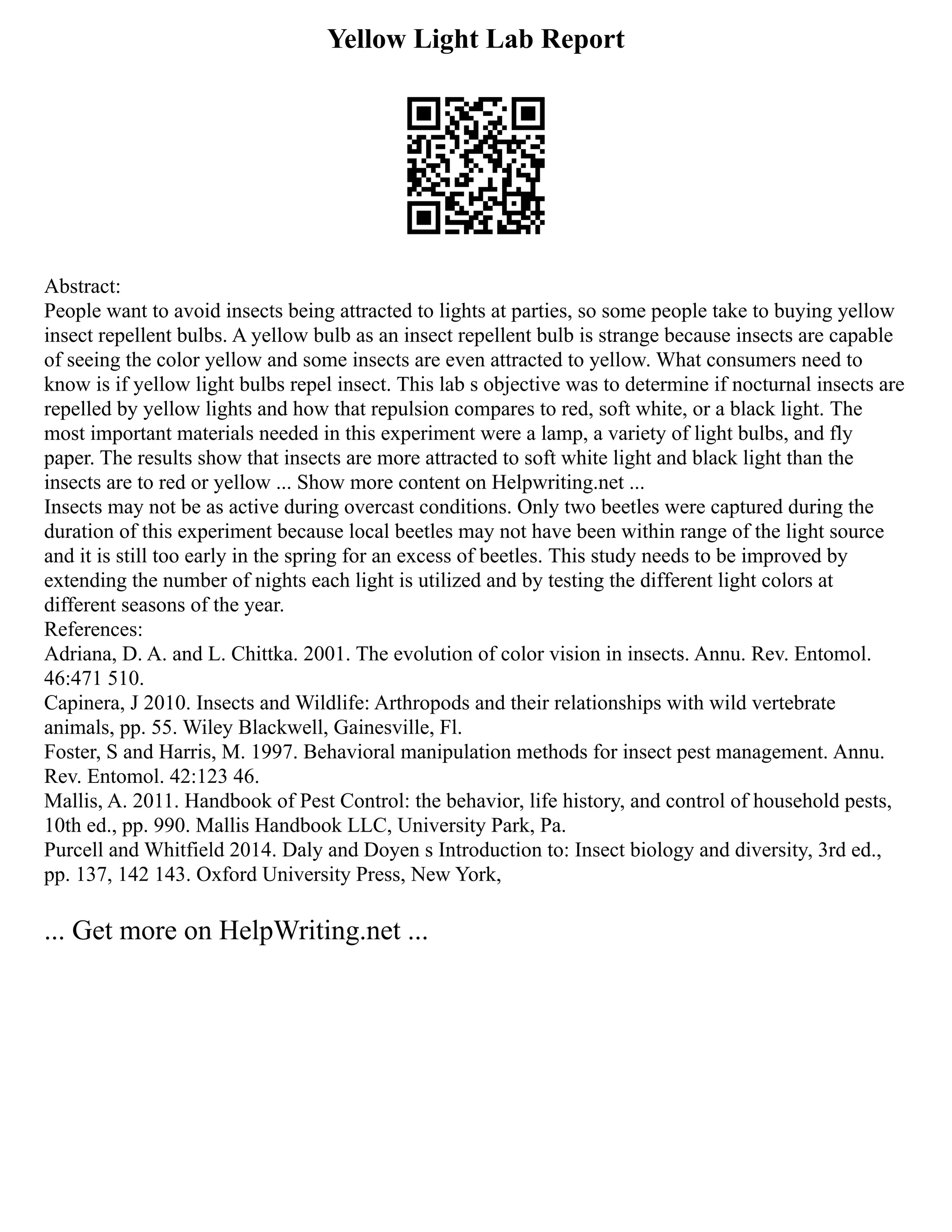 Yellow Light Lab Report
Abstract:
People want to avoid insects being attracted to lights at parties, so some people take to buying yellow
insect repellent bulbs. A yellow bulb as an insect repellent bulb is strange because insects are capable
of seeing the color yellow and some insects are even attracted to yellow. What consumers need to
know is if yellow light bulbs repel insect. This lab s objective was to determine if nocturnal insects are
repelled by yellow lights and how that repulsion compares to red, soft white, or a black light. The
most important materials needed in this experiment were a lamp, a variety of light bulbs, and fly
paper. The results show that insects are more attracted to soft white light and black light than the
insects are to red or yellow ... Show more content on Helpwriting.net ...
Insects may not be as active during overcast conditions. Only two beetles were captured during the
duration of this experiment because local beetles may not have been within range of the light source
and it is still too early in the spring for an excess of beetles. This study needs to be improved by
extending the number of nights each light is utilized and by testing the different light colors at
different seasons of the year.
References:
Adriana, D. A. and L. Chittka. 2001. The evolution of color vision in insects. Annu. Rev. Entomol.
46:471 510.
Capinera, J 2010. Insects and Wildlife: Arthropods and their relationships with wild vertebrate
animals, pp. 55. Wiley Blackwell, Gainesville, Fl.
Foster, S and Harris, M. 1997. Behavioral manipulation methods for insect pest management. Annu.
Rev. Entomol. 42:123 46.
Mallis, A. 2011. Handbook of Pest Control: the behavior, life history, and control of household pests,
10th ed., pp. 990. Mallis Handbook LLC, University Park, Pa.
Purcell and Whitfield 2014. Daly and Doyen s Introduction to: Insect biology and diversity, 3rd ed.,
pp. 137, 142 143. Oxford University Press, New York,
... Get more on HelpWriting.net ...
 