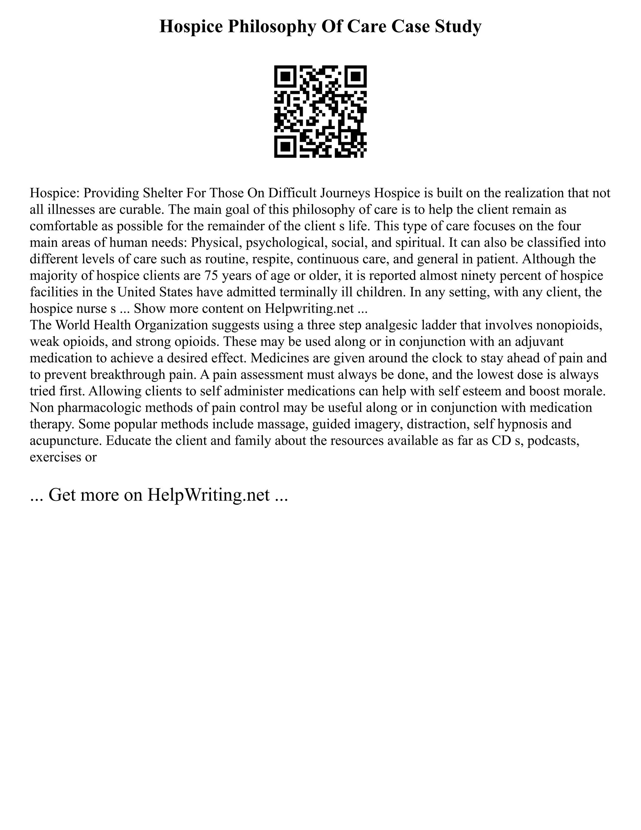 Hospice Philosophy Of Care Case Study
Hospice: Providing Shelter For Those On Difficult Journeys Hospice is built on the realization that not
all illnesses are curable. The main goal of this philosophy of care is to help the client remain as
comfortable as possible for the remainder of the client s life. This type of care focuses on the four
main areas of human needs: Physical, psychological, social, and spiritual. It can also be classified into
different levels of care such as routine, respite, continuous care, and general in patient. Although the
majority of hospice clients are 75 years of age or older, it is reported almost ninety percent of hospice
facilities in the United States have admitted terminally ill children. In any setting, with any client, the
hospice nurse s ... Show more content on Helpwriting.net ...
The World Health Organization suggests using a three step analgesic ladder that involves nonopioids,
weak opioids, and strong opioids. These may be used along or in conjunction with an adjuvant
medication to achieve a desired effect. Medicines are given around the clock to stay ahead of pain and
to prevent breakthrough pain. A pain assessment must always be done, and the lowest dose is always
tried first. Allowing clients to self administer medications can help with self esteem and boost morale.
Non pharmacologic methods of pain control may be useful along or in conjunction with medication
therapy. Some popular methods include massage, guided imagery, distraction, self hypnosis and
acupuncture. Educate the client and family about the resources available as far as CD s, podcasts,
exercises or
... Get more on HelpWriting.net ...
 