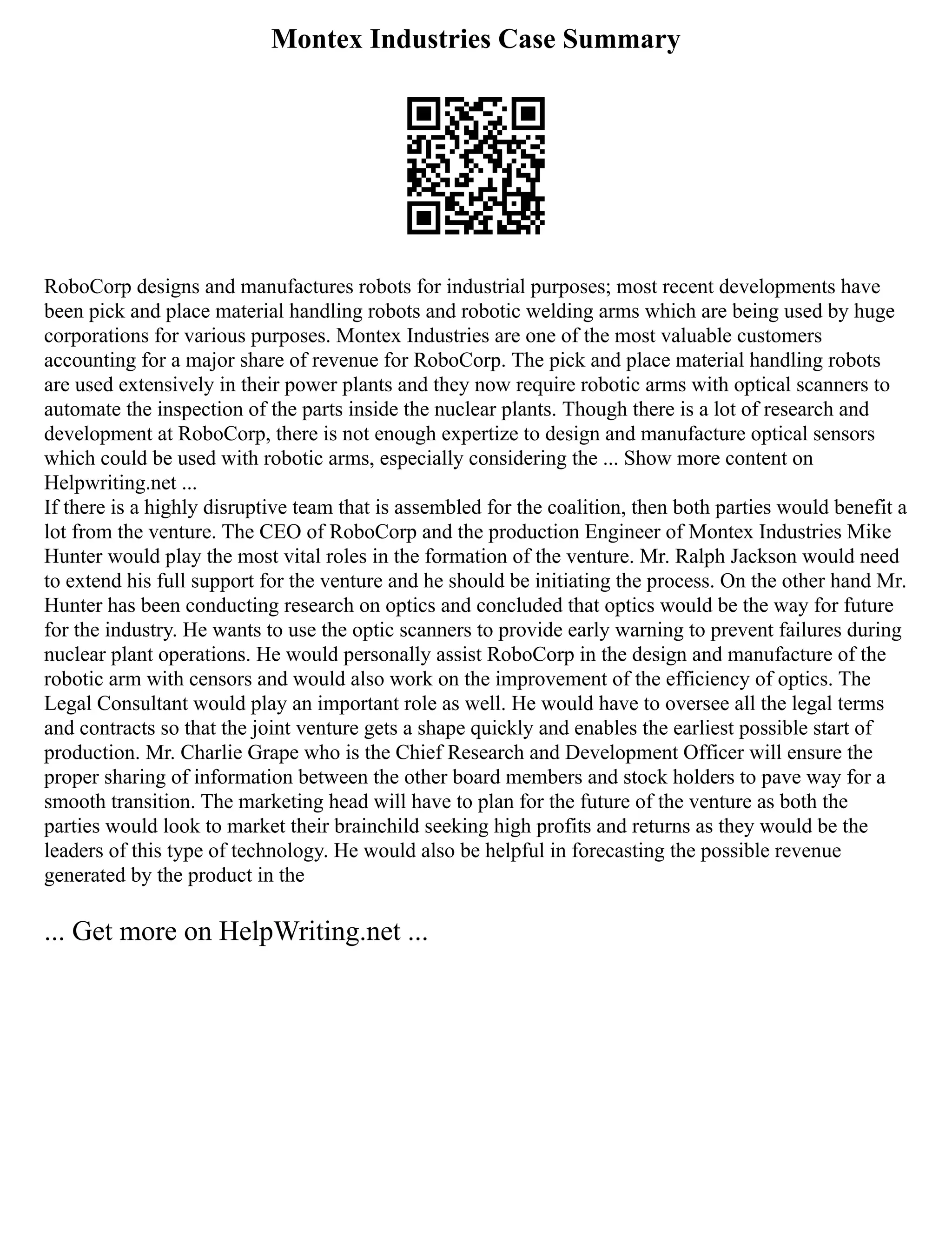 Montex Industries Case Summary
RoboCorp designs and manufactures robots for industrial purposes; most recent developments have
been pick and place material handling robots and robotic welding arms which are being used by huge
corporations for various purposes. Montex Industries are one of the most valuable customers
accounting for a major share of revenue for RoboCorp. The pick and place material handling robots
are used extensively in their power plants and they now require robotic arms with optical scanners to
automate the inspection of the parts inside the nuclear plants. Though there is a lot of research and
development at RoboCorp, there is not enough expertize to design and manufacture optical sensors
which could be used with robotic arms, especially considering the ... Show more content on
Helpwriting.net ...
If there is a highly disruptive team that is assembled for the coalition, then both parties would benefit a
lot from the venture. The CEO of RoboCorp and the production Engineer of Montex Industries Mike
Hunter would play the most vital roles in the formation of the venture. Mr. Ralph Jackson would need
to extend his full support for the venture and he should be initiating the process. On the other hand Mr.
Hunter has been conducting research on optics and concluded that optics would be the way for future
for the industry. He wants to use the optic scanners to provide early warning to prevent failures during
nuclear plant operations. He would personally assist RoboCorp in the design and manufacture of the
robotic arm with censors and would also work on the improvement of the efficiency of optics. The
Legal Consultant would play an important role as well. He would have to oversee all the legal terms
and contracts so that the joint venture gets a shape quickly and enables the earliest possible start of
production. Mr. Charlie Grape who is the Chief Research and Development Officer will ensure the
proper sharing of information between the other board members and stock holders to pave way for a
smooth transition. The marketing head will have to plan for the future of the venture as both the
parties would look to market their brainchild seeking high profits and returns as they would be the
leaders of this type of technology. He would also be helpful in forecasting the possible revenue
generated by the product in the
... Get more on HelpWriting.net ...
 