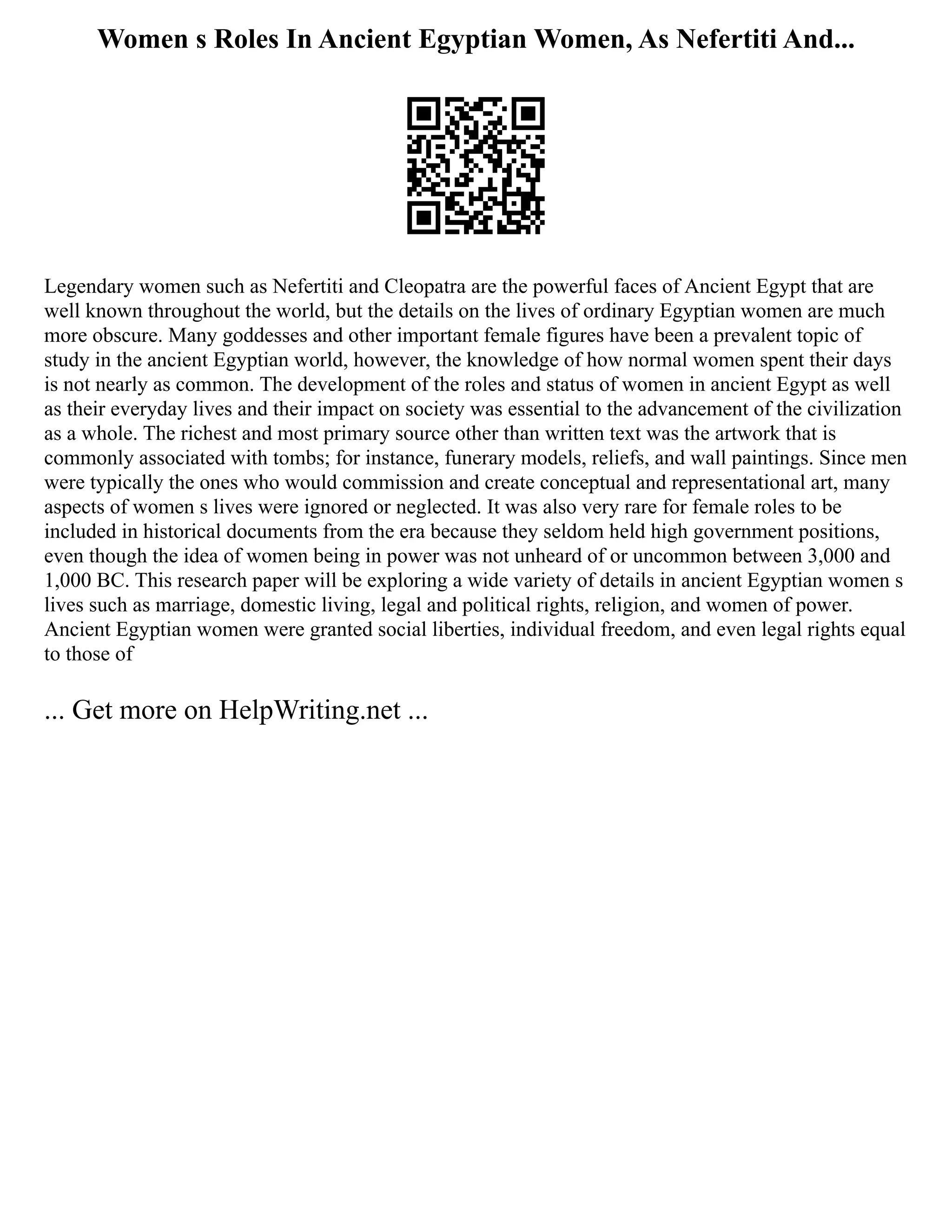 Women s Roles In Ancient Egyptian Women, As Nefertiti And...
Legendary women such as Nefertiti and Cleopatra are the powerful faces of Ancient Egypt that are
well known throughout the world, but the details on the lives of ordinary Egyptian women are much
more obscure. Many goddesses and other important female figures have been a prevalent topic of
study in the ancient Egyptian world, however, the knowledge of how normal women spent their days
is not nearly as common. The development of the roles and status of women in ancient Egypt as well
as their everyday lives and their impact on society was essential to the advancement of the civilization
as a whole. The richest and most primary source other than written text was the artwork that is
commonly associated with tombs; for instance, funerary models, reliefs, and wall paintings. Since men
were typically the ones who would commission and create conceptual and representational art, many
aspects of women s lives were ignored or neglected. It was also very rare for female roles to be
included in historical documents from the era because they seldom held high government positions,
even though the idea of women being in power was not unheard of or uncommon between 3,000 and
1,000 BC. This research paper will be exploring a wide variety of details in ancient Egyptian women s
lives such as marriage, domestic living, legal and political rights, religion, and women of power.
Ancient Egyptian women were granted social liberties, individual freedom, and even legal rights equal
to those of
... Get more on HelpWriting.net ...
 