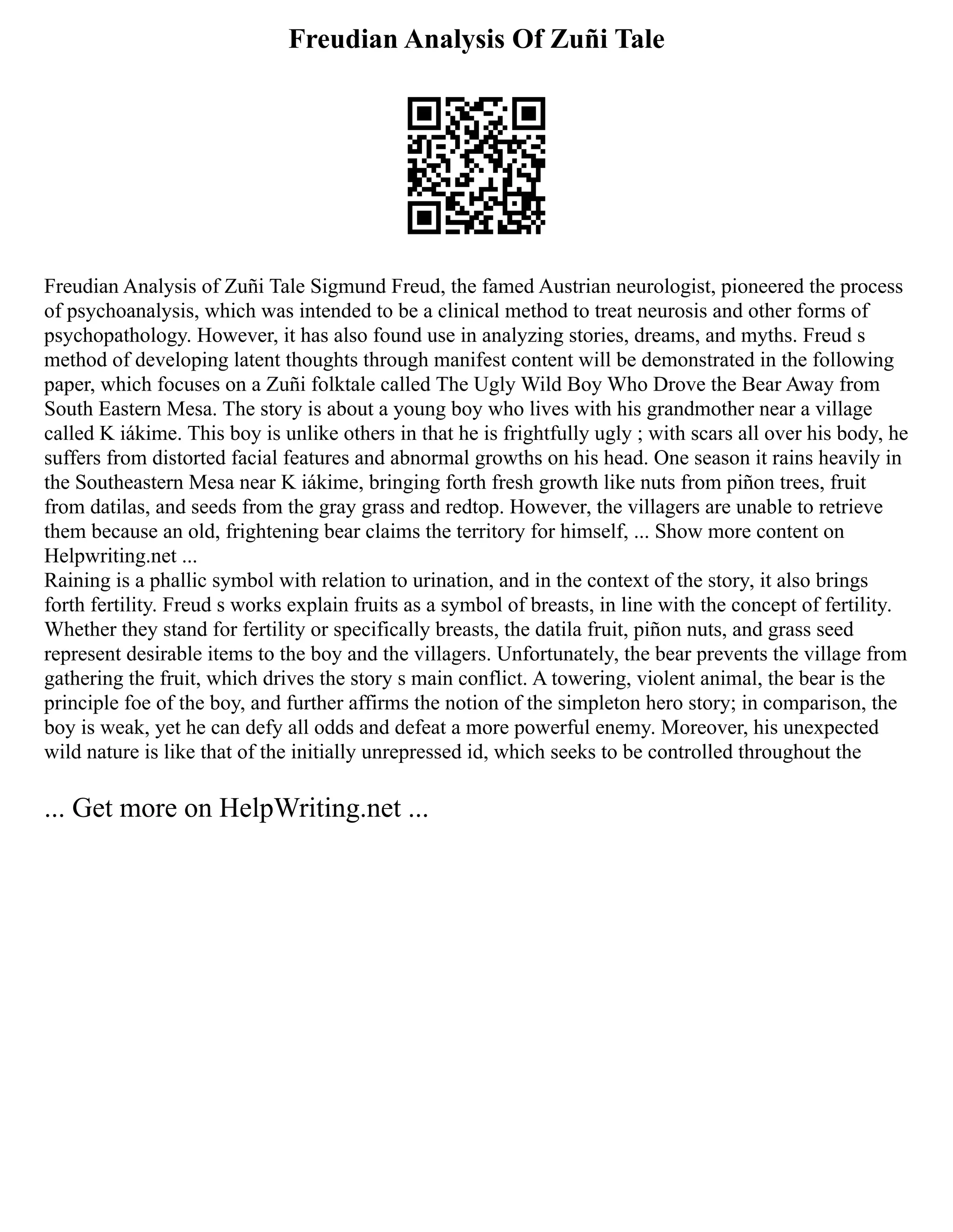 Freudian Analysis Of Zuñi Tale
Freudian Analysis of Zuñi Tale Sigmund Freud, the famed Austrian neurologist, pioneered the process
of psychoanalysis, which was intended to be a clinical method to treat neurosis and other forms of
psychopathology. However, it has also found use in analyzing stories, dreams, and myths. Freud s
method of developing latent thoughts through manifest content will be demonstrated in the following
paper, which focuses on a Zuñi folktale called The Ugly Wild Boy Who Drove the Bear Away from
South Eastern Mesa. The story is about a young boy who lives with his grandmother near a village
called K iákime. This boy is unlike others in that he is frightfully ugly ; with scars all over his body, he
suffers from distorted facial features and abnormal growths on his head. One season it rains heavily in
the Southeastern Mesa near K iákime, bringing forth fresh growth like nuts from piñon trees, fruit
from datilas, and seeds from the gray grass and redtop. However, the villagers are unable to retrieve
them because an old, frightening bear claims the territory for himself, ... Show more content on
Helpwriting.net ...
Raining is a phallic symbol with relation to urination, and in the context of the story, it also brings
forth fertility. Freud s works explain fruits as a symbol of breasts, in line with the concept of fertility.
Whether they stand for fertility or specifically breasts, the datila fruit, piñon nuts, and grass seed
represent desirable items to the boy and the villagers. Unfortunately, the bear prevents the village from
gathering the fruit, which drives the story s main conflict. A towering, violent animal, the bear is the
principle foe of the boy, and further affirms the notion of the simpleton hero story; in comparison, the
boy is weak, yet he can defy all odds and defeat a more powerful enemy. Moreover, his unexpected
wild nature is like that of the initially unrepressed id, which seeks to be controlled throughout the
... Get more on HelpWriting.net ...
 