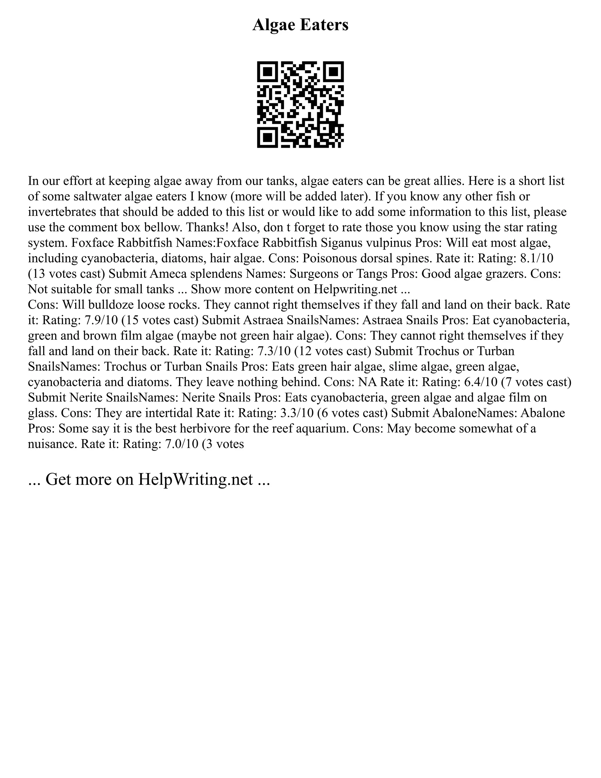 Algae Eaters
In our effort at keeping algae away from our tanks, algae eaters can be great allies. Here is a short list
of some saltwater algae eaters I know (more will be added later). If you know any other fish or
invertebrates that should be added to this list or would like to add some information to this list, please
use the comment box bellow. Thanks! Also, don t forget to rate those you know using the star rating
system. Foxface Rabbitfish Names:Foxface Rabbitfish Siganus vulpinus Pros: Will eat most algae,
including cyanobacteria, diatoms, hair algae. Cons: Poisonous dorsal spines. Rate it: Rating: 8.1/10
(13 votes cast) Submit Ameca splendens Names: Surgeons or Tangs Pros: Good algae grazers. Cons:
Not suitable for small tanks ... Show more content on Helpwriting.net ...
Cons: Will bulldoze loose rocks. They cannot right themselves if they fall and land on their back. Rate
it: Rating: 7.9/10 (15 votes cast) Submit Astraea SnailsNames: Astraea Snails Pros: Eat cyanobacteria,
green and brown film algae (maybe not green hair algae). Cons: They cannot right themselves if they
fall and land on their back. Rate it: Rating: 7.3/10 (12 votes cast) Submit Trochus or Turban
SnailsNames: Trochus or Turban Snails Pros: Eats green hair algae, slime algae, green algae,
cyanobacteria and diatoms. They leave nothing behind. Cons: NA Rate it: Rating: 6.4/10 (7 votes cast)
Submit Nerite SnailsNames: Nerite Snails Pros: Eats cyanobacteria, green algae and algae film on
glass. Cons: They are intertidal Rate it: Rating: 3.3/10 (6 votes cast) Submit AbaloneNames: Abalone
Pros: Some say it is the best herbivore for the reef aquarium. Cons: May become somewhat of a
nuisance. Rate it: Rating: 7.0/10 (3 votes
... Get more on HelpWriting.net ...
 