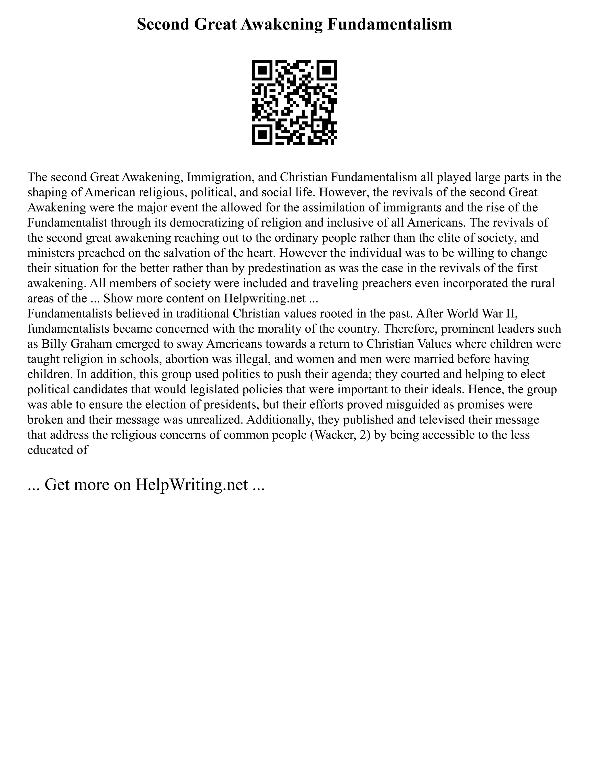 Second Great Awakening Fundamentalism
The second Great Awakening, Immigration, and Christian Fundamentalism all played large parts in the
shaping of American religious, political, and social life. However, the revivals of the second Great
Awakening were the major event the allowed for the assimilation of immigrants and the rise of the
Fundamentalist through its democratizing of religion and inclusive of all Americans. The revivals of
the second great awakening reaching out to the ordinary people rather than the elite of society, and
ministers preached on the salvation of the heart. However the individual was to be willing to change
their situation for the better rather than by predestination as was the case in the revivals of the first
awakening. All members of society were included and traveling preachers even incorporated the rural
areas of the ... Show more content on Helpwriting.net ...
Fundamentalists believed in traditional Christian values rooted in the past. After World War II,
fundamentalists became concerned with the morality of the country. Therefore, prominent leaders such
as Billy Graham emerged to sway Americans towards a return to Christian Values where children were
taught religion in schools, abortion was illegal, and women and men were married before having
children. In addition, this group used politics to push their agenda; they courted and helping to elect
political candidates that would legislated policies that were important to their ideals. Hence, the group
was able to ensure the election of presidents, but their efforts proved misguided as promises were
broken and their message was unrealized. Additionally, they published and televised their message
that address the religious concerns of common people (Wacker, 2) by being accessible to the less
educated of
... Get more on HelpWriting.net ...
 
