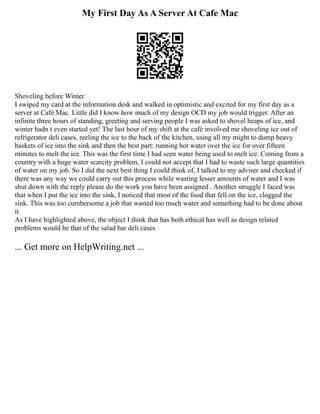 My First Day As A Server At Cafe Mac
Shoveling before Winter
I swiped my card at the information desk and walked in optimistic and excited for my first day as a
server at Café Mac. Little did I know how much of my design OCD my job would trigger. After an
infinite three hours of standing, greeting and serving people I was asked to shovel heaps of ice, and
winter hadn t even started yet! The last hour of my shift at the café involved me shoveling ice out of
refrigerator deli cases, reeling the ice to the back of the kitchen, using all my might to dump heavy
baskets of ice into the sink and then the best part: running hot water over the ice for over fifteen
minutes to melt the ice. This was the first time I had seen water being used to melt ice. Coming from a
country with a huge water scarcity problem, I could not accept that I had to waste such large quantities
of water on my job. So I did the next best thing I could think of, I talked to my adviser and checked if
there was any way we could carry out this process while wasting lesser amounts of water and I was
shut down with the reply please do the work you have been assigned . Another struggle I faced was
that when I put the ice into the sink, I noticed that most of the food that fell on the ice, clogged the
sink. This was too cumbersome a job that wasted too much water and something had to be done about
it.
As I have highlighted above, the object I think that has both ethical has well as design related
problems would be that of the salad bar deli cases
... Get more on HelpWriting.net ...
 
