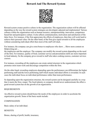 Reward And The Reward System
Reward system creates positive culture in the organization. The organization culture will be affected
depending on the way the reward system strategies are developed, adjusted and implemented. Various
cultures within the organisation such as human resource, entrepreneurship, innovation, competence
based fair and participative culture. It also affects communication, motivation and satisfaction of the
labor force. For instance, if the firm appreciates the efforts of employees, then they will work hard to
achieve their personal value. On the other hand, of the firm give equal rewards to all the employees
without considering individual effort then most of the staff will slack.
For instance, the company can give extra bonus to employees who show ... Show more content on
Helpwriting.net ...
the employees and the employer. The company can modify the reward system depending on the need
of the firm. For instance, quality of food, customer service and presentation skills are more important
in food industry. So the company gives reward to staff who takes cooking courses, customer services
courses.
For instance, rewarding all the employees can create united structure in the organization which
promotes more team work and discourage competition within the firm.
On the other hand, rewarding employees depending upon the performance can differentiate the higher
performing staff and the lower performing staff which means individual efforts is rewarded. In such
cases the individual focus on individual performance rather than team performance.
So depending upon the organization structure, the reward system can be designed carefully in a way
that it meets the firm s target. The food industry or company should never underestimate the affect a
good reward system has on the growth of an organization.
REQUIREMENTS
An effective reward system should honor the needs of the employees in order to accelerate the
organization growth. Some of the basic needs include:
COMPENSATION
Basic salary of an individual.
BENEFITS
Bonus, sharing of profit, health, insurance,
 