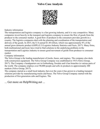 Volvo Case Analysis
Industry information
The transportation and logistics company is a fast growing industry, and it is very competitive. Many
companies invest heavily in the transport and logistics company to ensure the flow of goods from the
producer to the consumer market. A good flow of products to the consumers provides growth in a
country. The logistics companies deal with the planning and coordination of the transportation and
delivery of the goods. In 2015, the U.S earned $1.48 trillion, which was approximately 8% of the
annual gross domestic product (GDP) (U.S Logistics Industry Statistics and Facts, 2017). Many firms,
both multinational and local, have tried to find solutions to the underlying problems in the
transportation and Logistics industry to ensure good movement of goods from producer to consumer
market.
Company information
The Volvo Group is the leading manufacturer of trucks, buses, and engines. The company also deals
with construction equipment. The Volvo Group Company was established in 1915 (Volvo Group,
2017). The Company s headquarters are in Gothenburg, Sweden and it has branches in various parts of
the world. The company employs over 90,000 people and sells its products to approximately 200
markets (Volvo Group, 2017).
The company started as a small local industry, but over the years it has grown to a leading transport
solutions provider by manufacturing trucks and buses. The Volvo Group Company started with the
production of first generation cabs and Engines. The
... Get more on HelpWriting.net ...
 