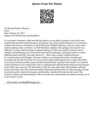 Quotes From The Pianist
To: Roman Polanski, Director
From:
Date: February 28, 2017
Subject: The Pianist Notes and Guidelines
It is extremely important to take note that the memoir you are about to portray is one of the most
simplistically beautiful and brutal pieces of literature ever written on the Holocaust. It is your job to
continue this brave act of defiance, to retell Wladyslaw Wladek Szpilman s story to a wider, more
modern audience than ever before. As Wolf Biermann explains in the epilogue, this memoir is so
difficult to swallow that the Eastern European audience of 1946 were unable to tolerate such an
authentic and unflinching view of the horror they had lived through, causing the memoir to not be
published again until fifty years later. However, ... Show more content on Helpwriting.net ...
It s resolute and powerful display of human weakness is a message that needs to be portrayed
accurately. By the end of the film, the viewer needs to fully understand just how a leader like Hitler
rose to power and successfully conceived and executed history s greatest mass murder. It is essential
to show Szpilman as not a typical hero, but as a battered and weakened human being who by the grace
of his fellow man, survived. The film needs to offer the same stark reality that Szpilman selflessly
gives to the reader. This film cannot be another Hollywood feel good film. No false messages of hope
or salvation can be found in the memoir, and therefore, should not be found on the screen. The
senseless violence and mob mentality of this era needs to be understood by the modern audience, so as
to never allow it to be
... Get more on HelpWriting.net ...
 