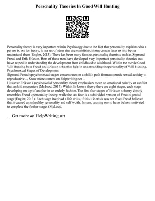 Personality Theories In Good Will Hunting
Personality theory is very important within Psychology due to the fact that personality explains who a
person is. As for theory, it is a set of ideas that are established about certain facts to help better
understand them (Engler, 2013). There has been many famous personality theorists such as Sigmund
Freud and Erik Erikson. Both of these men have developed very important personality theories that
have helped in understanding the development from childhood to adulthood. Within the movie Good
Will Hunting both Freud and Erikson s theories help in understanding the personality of Will Hunting.
Psychosexual Stages of Development
Sigmund Freud s psychosexual stages concentrates on a child s path from autoerotic sexual activity to
reproductive ... Show more content on Helpwriting.net ...
However Erikson s psychosocial personality theory emphasizes more on emotional polarity or conflict
that a child encounters (McLeod, 2017). Within Erikson s theory there are eight stages, each stage
developing on top of another in an orderly fashion. The first four stages of Erikson s theory closely
resembles Freud s personality theory, while the last four is a subdivided version of Freud s genital
stage (Engler, 2013). Each stage involved a life crisis, if this life crisis was not fixed Freud believed
that it caused an unhealthy personality and self worth. In turn, causing one to have be less motivated
to complete the further stages (McLeod,
... Get more on HelpWriting.net ...
 